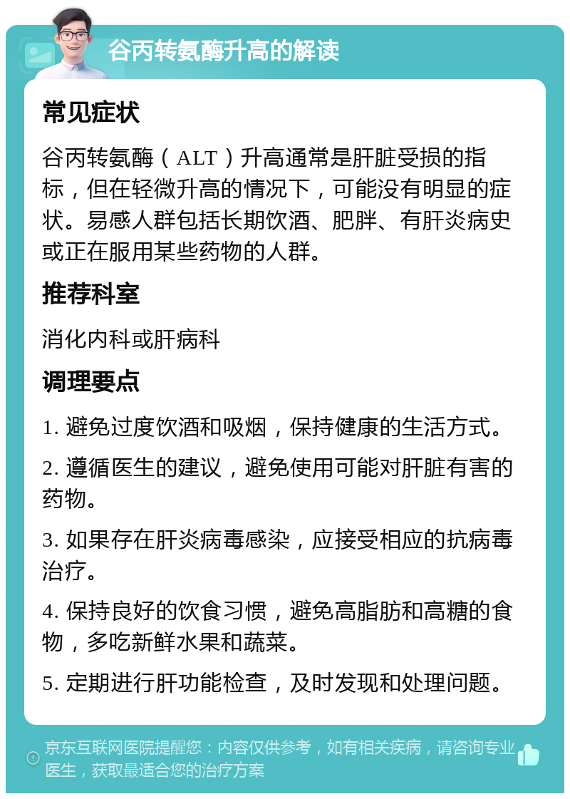 谷丙转氨酶升高的解读 常见症状 谷丙转氨酶（ALT）升高通常是肝脏受损的指标，但在轻微升高的情况下，可能没有明显的症状。易感人群包括长期饮酒、肥胖、有肝炎病史或正在服用某些药物的人群。 推荐科室 消化内科或肝病科 调理要点 1. 避免过度饮酒和吸烟，保持健康的生活方式。 2. 遵循医生的建议，避免使用可能对肝脏有害的药物。 3. 如果存在肝炎病毒感染，应接受相应的抗病毒治疗。 4. 保持良好的饮食习惯，避免高脂肪和高糖的食物，多吃新鲜水果和蔬菜。 5. 定期进行肝功能检查，及时发现和处理问题。