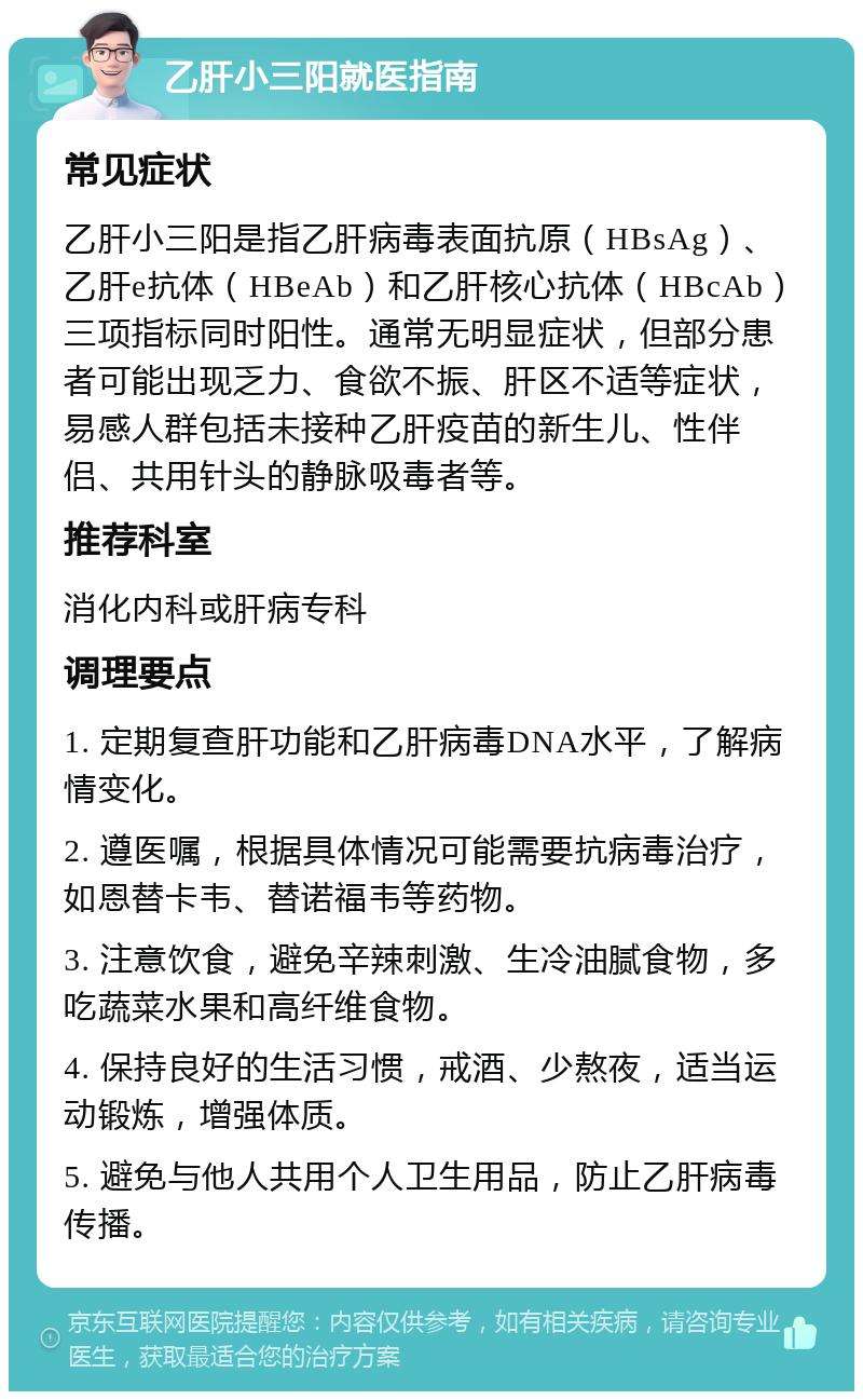 乙肝小三阳就医指南 常见症状 乙肝小三阳是指乙肝病毒表面抗原（HBsAg）、乙肝e抗体（HBeAb）和乙肝核心抗体（HBcAb）三项指标同时阳性。通常无明显症状，但部分患者可能出现乏力、食欲不振、肝区不适等症状，易感人群包括未接种乙肝疫苗的新生儿、性伴侣、共用针头的静脉吸毒者等。 推荐科室 消化内科或肝病专科 调理要点 1. 定期复查肝功能和乙肝病毒DNA水平，了解病情变化。 2. 遵医嘱，根据具体情况可能需要抗病毒治疗，如恩替卡韦、替诺福韦等药物。 3. 注意饮食，避免辛辣刺激、生冷油腻食物，多吃蔬菜水果和高纤维食物。 4. 保持良好的生活习惯，戒酒、少熬夜，适当运动锻炼，增强体质。 5. 避免与他人共用个人卫生用品，防止乙肝病毒传播。