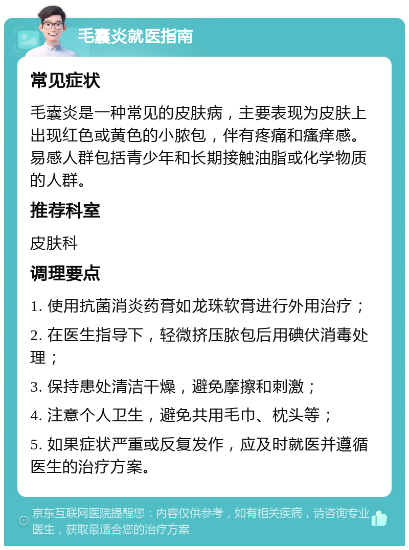 毛囊炎就医指南 常见症状 毛囊炎是一种常见的皮肤病，主要表现为皮肤上出现红色或黄色的小脓包，伴有疼痛和瘙痒感。易感人群包括青少年和长期接触油脂或化学物质的人群。 推荐科室 皮肤科 调理要点 1. 使用抗菌消炎药膏如龙珠软膏进行外用治疗； 2. 在医生指导下，轻微挤压脓包后用碘伏消毒处理； 3. 保持患处清洁干燥，避免摩擦和刺激； 4. 注意个人卫生，避免共用毛巾、枕头等； 5. 如果症状严重或反复发作，应及时就医并遵循医生的治疗方案。