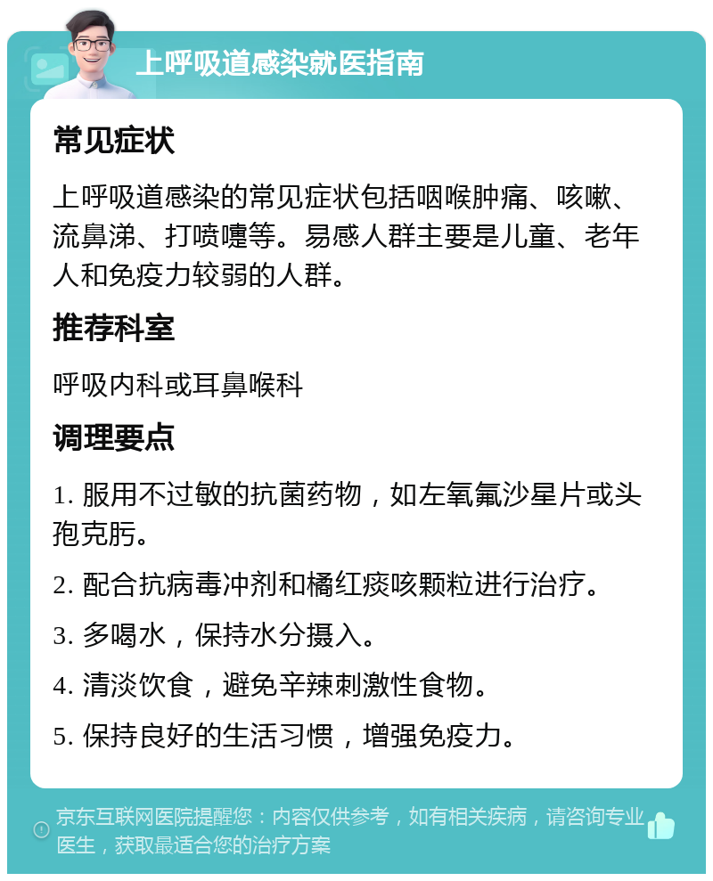 上呼吸道感染就医指南 常见症状 上呼吸道感染的常见症状包括咽喉肿痛、咳嗽、流鼻涕、打喷嚏等。易感人群主要是儿童、老年人和免疫力较弱的人群。 推荐科室 呼吸内科或耳鼻喉科 调理要点 1. 服用不过敏的抗菌药物，如左氧氟沙星片或头孢克肟。 2. 配合抗病毒冲剂和橘红痰咳颗粒进行治疗。 3. 多喝水，保持水分摄入。 4. 清淡饮食，避免辛辣刺激性食物。 5. 保持良好的生活习惯，增强免疫力。