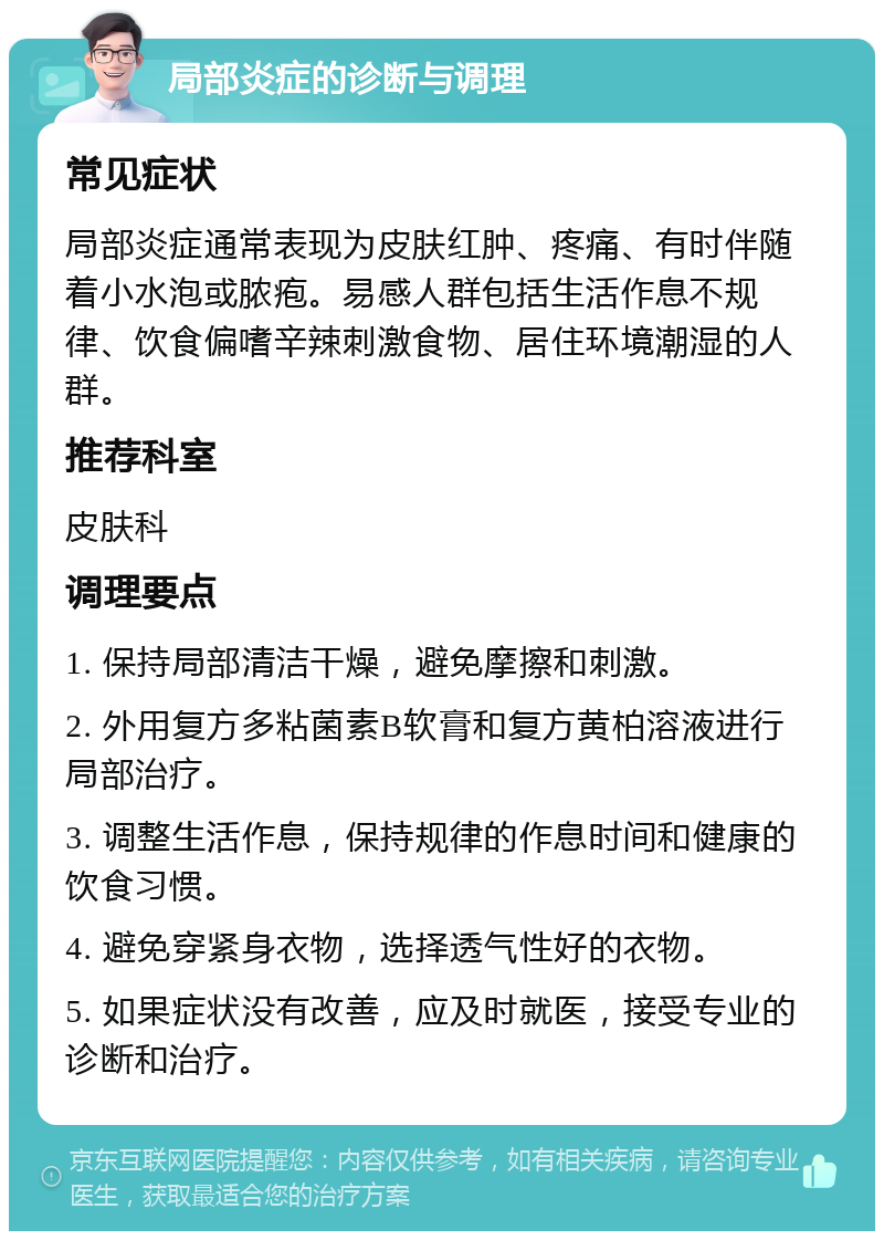 局部炎症的诊断与调理 常见症状 局部炎症通常表现为皮肤红肿、疼痛、有时伴随着小水泡或脓疱。易感人群包括生活作息不规律、饮食偏嗜辛辣刺激食物、居住环境潮湿的人群。 推荐科室 皮肤科 调理要点 1. 保持局部清洁干燥，避免摩擦和刺激。 2. 外用复方多粘菌素B软膏和复方黄柏溶液进行局部治疗。 3. 调整生活作息，保持规律的作息时间和健康的饮食习惯。 4. 避免穿紧身衣物，选择透气性好的衣物。 5. 如果症状没有改善，应及时就医，接受专业的诊断和治疗。