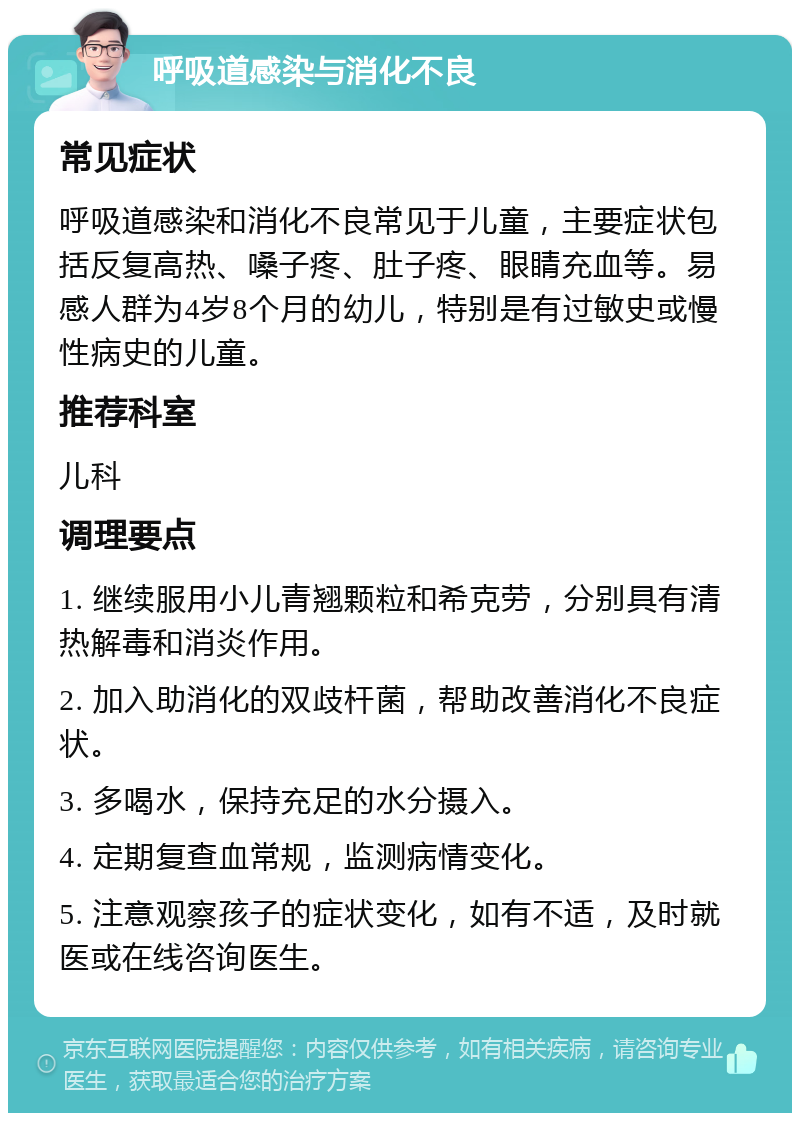 呼吸道感染与消化不良 常见症状 呼吸道感染和消化不良常见于儿童，主要症状包括反复高热、嗓子疼、肚子疼、眼睛充血等。易感人群为4岁8个月的幼儿，特别是有过敏史或慢性病史的儿童。 推荐科室 儿科 调理要点 1. 继续服用小儿青翘颗粒和希克劳，分别具有清热解毒和消炎作用。 2. 加入助消化的双歧杆菌，帮助改善消化不良症状。 3. 多喝水，保持充足的水分摄入。 4. 定期复查血常规，监测病情变化。 5. 注意观察孩子的症状变化，如有不适，及时就医或在线咨询医生。