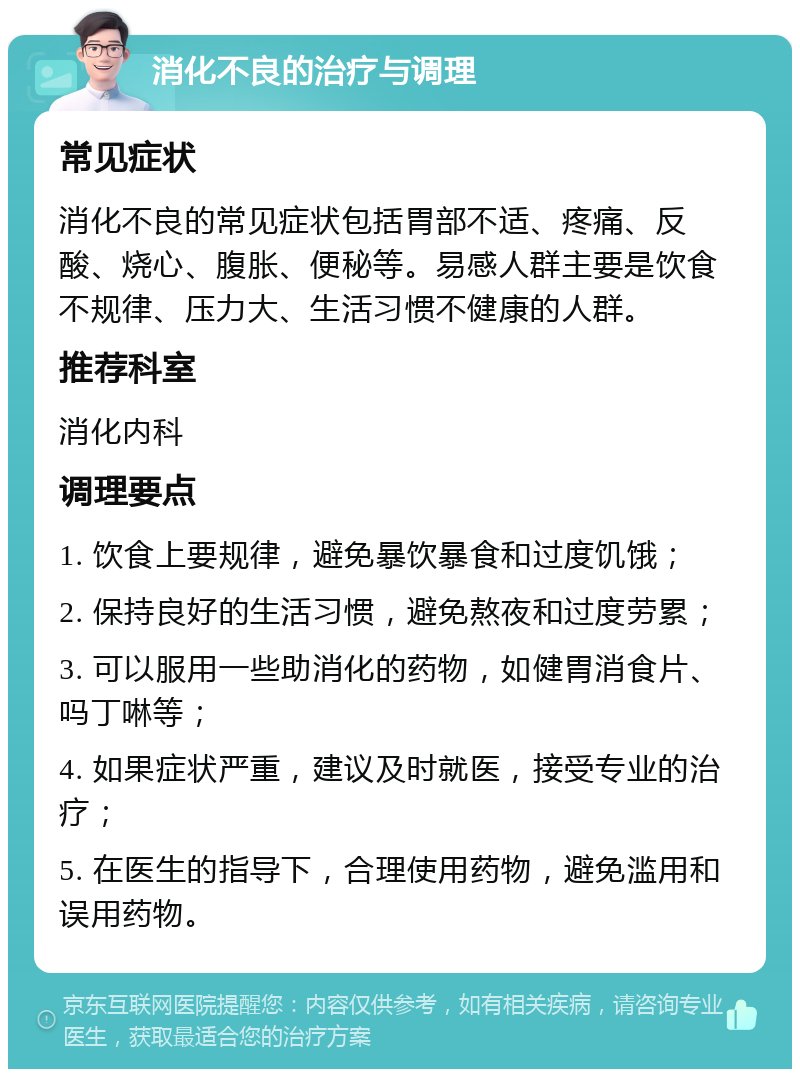 消化不良的治疗与调理 常见症状 消化不良的常见症状包括胃部不适、疼痛、反酸、烧心、腹胀、便秘等。易感人群主要是饮食不规律、压力大、生活习惯不健康的人群。 推荐科室 消化内科 调理要点 1. 饮食上要规律，避免暴饮暴食和过度饥饿； 2. 保持良好的生活习惯，避免熬夜和过度劳累； 3. 可以服用一些助消化的药物，如健胃消食片、吗丁啉等； 4. 如果症状严重，建议及时就医，接受专业的治疗； 5. 在医生的指导下，合理使用药物，避免滥用和误用药物。