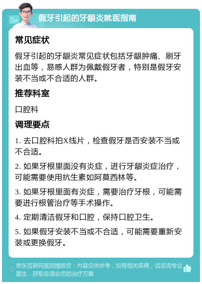 假牙引起的牙龈炎就医指南 常见症状 假牙引起的牙龈炎常见症状包括牙龈肿痛、刷牙出血等，易感人群为佩戴假牙者，特别是假牙安装不当或不合适的人群。 推荐科室 口腔科 调理要点 1. 去口腔科拍X线片，检查假牙是否安装不当或不合适。 2. 如果牙根里面没有炎症，进行牙龈炎症治疗，可能需要使用抗生素如阿莫西林等。 3. 如果牙根里面有炎症，需要治疗牙根，可能需要进行根管治疗等手术操作。 4. 定期清洁假牙和口腔，保持口腔卫生。 5. 如果假牙安装不当或不合适，可能需要重新安装或更换假牙。