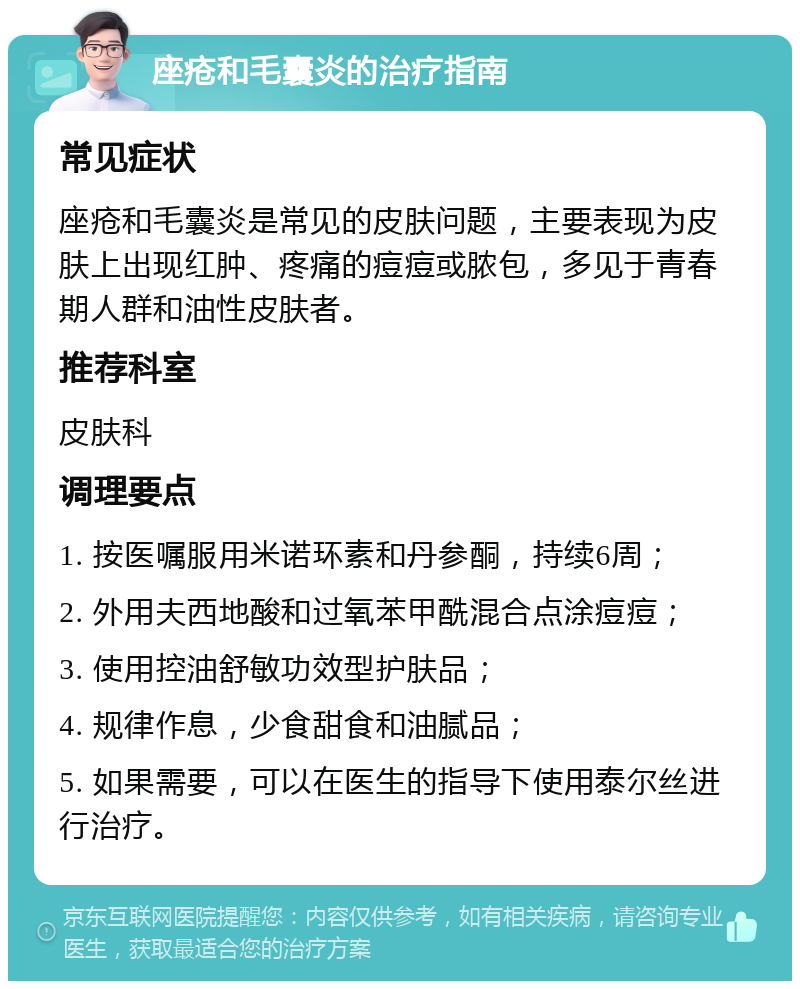 座疮和毛囊炎的治疗指南 常见症状 座疮和毛囊炎是常见的皮肤问题，主要表现为皮肤上出现红肿、疼痛的痘痘或脓包，多见于青春期人群和油性皮肤者。 推荐科室 皮肤科 调理要点 1. 按医嘱服用米诺环素和丹参酮，持续6周； 2. 外用夫西地酸和过氧苯甲酰混合点涂痘痘； 3. 使用控油舒敏功效型护肤品； 4. 规律作息，少食甜食和油腻品； 5. 如果需要，可以在医生的指导下使用泰尔丝进行治疗。