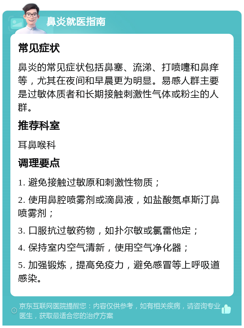 鼻炎就医指南 常见症状 鼻炎的常见症状包括鼻塞、流涕、打喷嚏和鼻痒等，尤其在夜间和早晨更为明显。易感人群主要是过敏体质者和长期接触刺激性气体或粉尘的人群。 推荐科室 耳鼻喉科 调理要点 1. 避免接触过敏原和刺激性物质； 2. 使用鼻腔喷雾剂或滴鼻液，如盐酸氮卓斯汀鼻喷雾剂； 3. 口服抗过敏药物，如扑尔敏或氯雷他定； 4. 保持室内空气清新，使用空气净化器； 5. 加强锻炼，提高免疫力，避免感冒等上呼吸道感染。