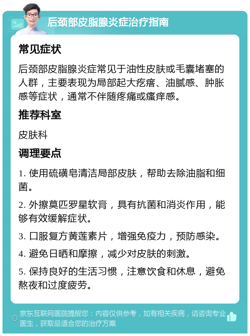 后颈部皮脂腺炎症治疗指南 常见症状 后颈部皮脂腺炎症常见于油性皮肤或毛囊堵塞的人群，主要表现为局部起大疙瘩、油腻感、肿胀感等症状，通常不伴随疼痛或瘙痒感。 推荐科室 皮肤科 调理要点 1. 使用硫磺皂清洁局部皮肤，帮助去除油脂和细菌。 2. 外擦莫匹罗星软膏，具有抗菌和消炎作用，能够有效缓解症状。 3. 口服复方黄莲素片，增强免疫力，预防感染。 4. 避免日晒和摩擦，减少对皮肤的刺激。 5. 保持良好的生活习惯，注意饮食和休息，避免熬夜和过度疲劳。