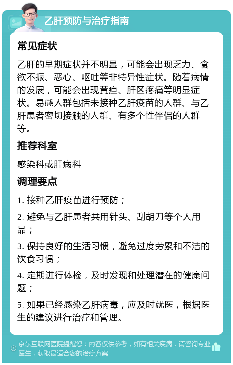 乙肝预防与治疗指南 常见症状 乙肝的早期症状并不明显，可能会出现乏力、食欲不振、恶心、呕吐等非特异性症状。随着病情的发展，可能会出现黄疸、肝区疼痛等明显症状。易感人群包括未接种乙肝疫苗的人群、与乙肝患者密切接触的人群、有多个性伴侣的人群等。 推荐科室 感染科或肝病科 调理要点 1. 接种乙肝疫苗进行预防； 2. 避免与乙肝患者共用针头、刮胡刀等个人用品； 3. 保持良好的生活习惯，避免过度劳累和不洁的饮食习惯； 4. 定期进行体检，及时发现和处理潜在的健康问题； 5. 如果已经感染乙肝病毒，应及时就医，根据医生的建议进行治疗和管理。