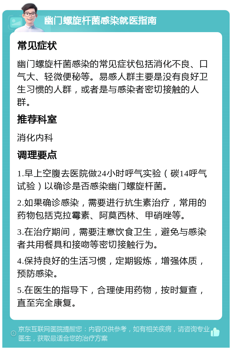 幽门螺旋杆菌感染就医指南 常见症状 幽门螺旋杆菌感染的常见症状包括消化不良、口气大、轻微便秘等。易感人群主要是没有良好卫生习惯的人群，或者是与感染者密切接触的人群。 推荐科室 消化内科 调理要点 1.早上空腹去医院做24小时呼气实验（碳14呼气试验）以确诊是否感染幽门螺旋杆菌。 2.如果确诊感染，需要进行抗生素治疗，常用的药物包括克拉霉素、阿莫西林、甲硝唑等。 3.在治疗期间，需要注意饮食卫生，避免与感染者共用餐具和接吻等密切接触行为。 4.保持良好的生活习惯，定期锻炼，增强体质，预防感染。 5.在医生的指导下，合理使用药物，按时复查，直至完全康复。