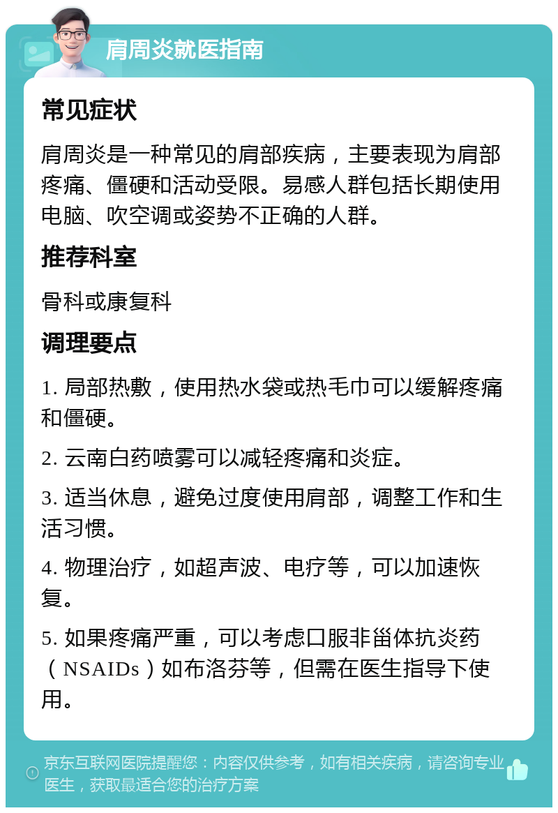 肩周炎就医指南 常见症状 肩周炎是一种常见的肩部疾病，主要表现为肩部疼痛、僵硬和活动受限。易感人群包括长期使用电脑、吹空调或姿势不正确的人群。 推荐科室 骨科或康复科 调理要点 1. 局部热敷，使用热水袋或热毛巾可以缓解疼痛和僵硬。 2. 云南白药喷雾可以减轻疼痛和炎症。 3. 适当休息，避免过度使用肩部，调整工作和生活习惯。 4. 物理治疗，如超声波、电疗等，可以加速恢复。 5. 如果疼痛严重，可以考虑口服非甾体抗炎药（NSAIDs）如布洛芬等，但需在医生指导下使用。