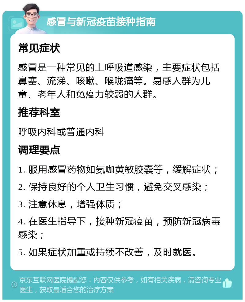 感冒与新冠疫苗接种指南 常见症状 感冒是一种常见的上呼吸道感染，主要症状包括鼻塞、流涕、咳嗽、喉咙痛等。易感人群为儿童、老年人和免疫力较弱的人群。 推荐科室 呼吸内科或普通内科 调理要点 1. 服用感冒药物如氨咖黄敏胶囊等，缓解症状； 2. 保持良好的个人卫生习惯，避免交叉感染； 3. 注意休息，增强体质； 4. 在医生指导下，接种新冠疫苗，预防新冠病毒感染； 5. 如果症状加重或持续不改善，及时就医。