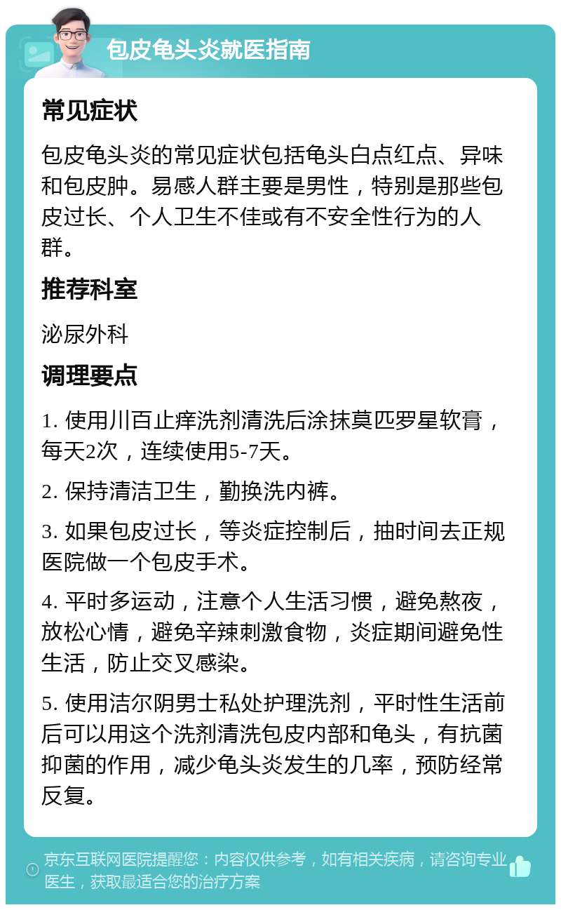 包皮龟头炎就医指南 常见症状 包皮龟头炎的常见症状包括龟头白点红点、异味和包皮肿。易感人群主要是男性，特别是那些包皮过长、个人卫生不佳或有不安全性行为的人群。 推荐科室 泌尿外科 调理要点 1. 使用川百止痒洗剂清洗后涂抹莫匹罗星软膏，每天2次，连续使用5-7天。 2. 保持清洁卫生，勤换洗内裤。 3. 如果包皮过长，等炎症控制后，抽时间去正规医院做一个包皮手术。 4. 平时多运动，注意个人生活习惯，避免熬夜，放松心情，避免辛辣刺激食物，炎症期间避免性生活，防止交叉感染。 5. 使用洁尔阴男士私处护理洗剂，平时性生活前后可以用这个洗剂清洗包皮内部和龟头，有抗菌抑菌的作用，减少龟头炎发生的几率，预防经常反复。