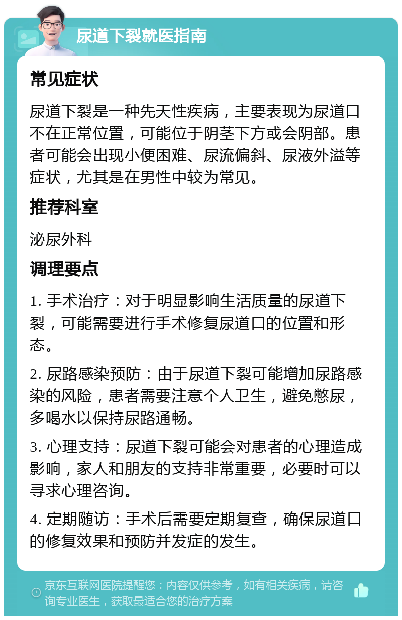 尿道下裂就医指南 常见症状 尿道下裂是一种先天性疾病，主要表现为尿道口不在正常位置，可能位于阴茎下方或会阴部。患者可能会出现小便困难、尿流偏斜、尿液外溢等症状，尤其是在男性中较为常见。 推荐科室 泌尿外科 调理要点 1. 手术治疗：对于明显影响生活质量的尿道下裂，可能需要进行手术修复尿道口的位置和形态。 2. 尿路感染预防：由于尿道下裂可能增加尿路感染的风险，患者需要注意个人卫生，避免憋尿，多喝水以保持尿路通畅。 3. 心理支持：尿道下裂可能会对患者的心理造成影响，家人和朋友的支持非常重要，必要时可以寻求心理咨询。 4. 定期随访：手术后需要定期复查，确保尿道口的修复效果和预防并发症的发生。