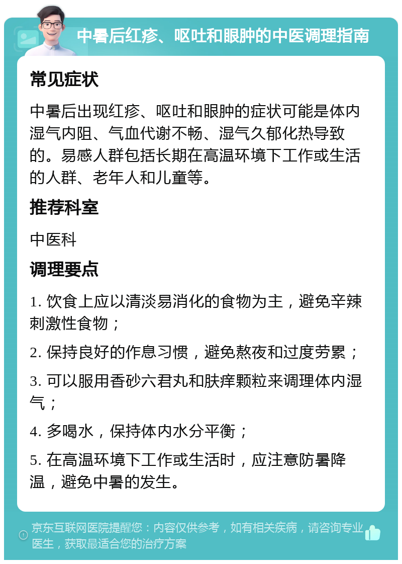 中暑后红疹、呕吐和眼肿的中医调理指南 常见症状 中暑后出现红疹、呕吐和眼肿的症状可能是体内湿气内阻、气血代谢不畅、湿气久郁化热导致的。易感人群包括长期在高温环境下工作或生活的人群、老年人和儿童等。 推荐科室 中医科 调理要点 1. 饮食上应以清淡易消化的食物为主，避免辛辣刺激性食物； 2. 保持良好的作息习惯，避免熬夜和过度劳累； 3. 可以服用香砂六君丸和肤痒颗粒来调理体内湿气； 4. 多喝水，保持体内水分平衡； 5. 在高温环境下工作或生活时，应注意防暑降温，避免中暑的发生。