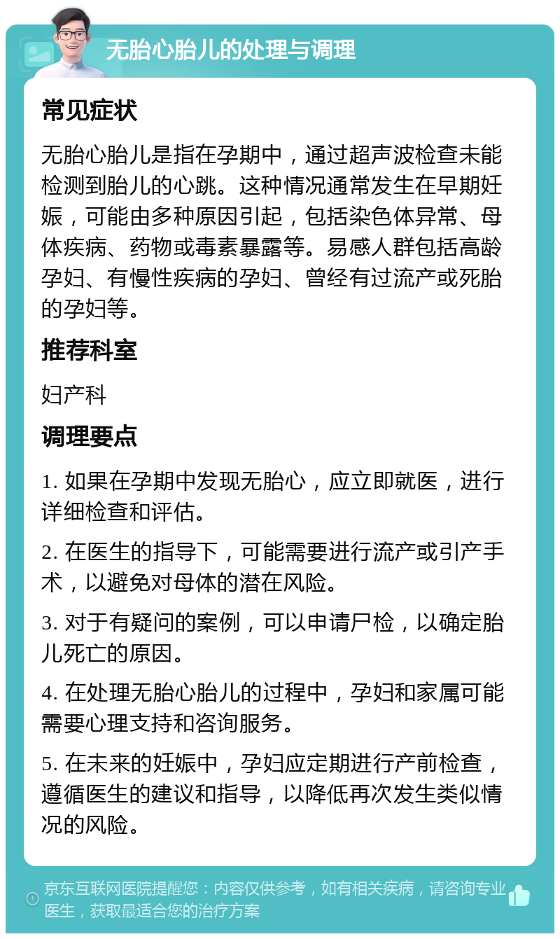 无胎心胎儿的处理与调理 常见症状 无胎心胎儿是指在孕期中，通过超声波检查未能检测到胎儿的心跳。这种情况通常发生在早期妊娠，可能由多种原因引起，包括染色体异常、母体疾病、药物或毒素暴露等。易感人群包括高龄孕妇、有慢性疾病的孕妇、曾经有过流产或死胎的孕妇等。 推荐科室 妇产科 调理要点 1. 如果在孕期中发现无胎心，应立即就医，进行详细检查和评估。 2. 在医生的指导下，可能需要进行流产或引产手术，以避免对母体的潜在风险。 3. 对于有疑问的案例，可以申请尸检，以确定胎儿死亡的原因。 4. 在处理无胎心胎儿的过程中，孕妇和家属可能需要心理支持和咨询服务。 5. 在未来的妊娠中，孕妇应定期进行产前检查，遵循医生的建议和指导，以降低再次发生类似情况的风险。