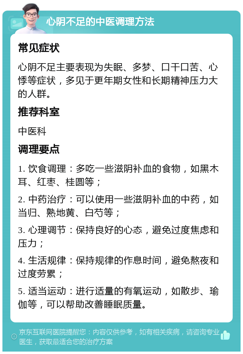 心阴不足的中医调理方法 常见症状 心阴不足主要表现为失眠、多梦、口干口苦、心悸等症状，多见于更年期女性和长期精神压力大的人群。 推荐科室 中医科 调理要点 1. 饮食调理：多吃一些滋阴补血的食物，如黑木耳、红枣、桂圆等； 2. 中药治疗：可以使用一些滋阴补血的中药，如当归、熟地黄、白芍等； 3. 心理调节：保持良好的心态，避免过度焦虑和压力； 4. 生活规律：保持规律的作息时间，避免熬夜和过度劳累； 5. 适当运动：进行适量的有氧运动，如散步、瑜伽等，可以帮助改善睡眠质量。