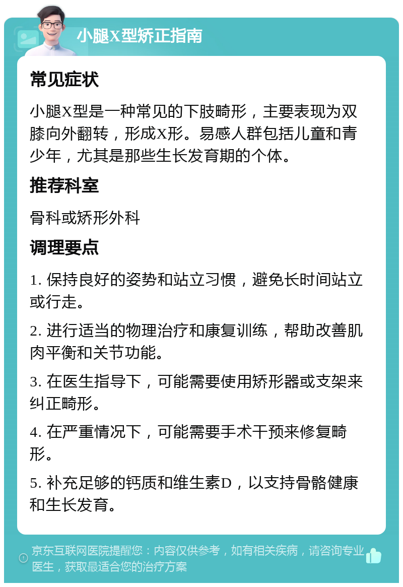 小腿X型矫正指南 常见症状 小腿X型是一种常见的下肢畸形，主要表现为双膝向外翻转，形成X形。易感人群包括儿童和青少年，尤其是那些生长发育期的个体。 推荐科室 骨科或矫形外科 调理要点 1. 保持良好的姿势和站立习惯，避免长时间站立或行走。 2. 进行适当的物理治疗和康复训练，帮助改善肌肉平衡和关节功能。 3. 在医生指导下，可能需要使用矫形器或支架来纠正畸形。 4. 在严重情况下，可能需要手术干预来修复畸形。 5. 补充足够的钙质和维生素D，以支持骨骼健康和生长发育。