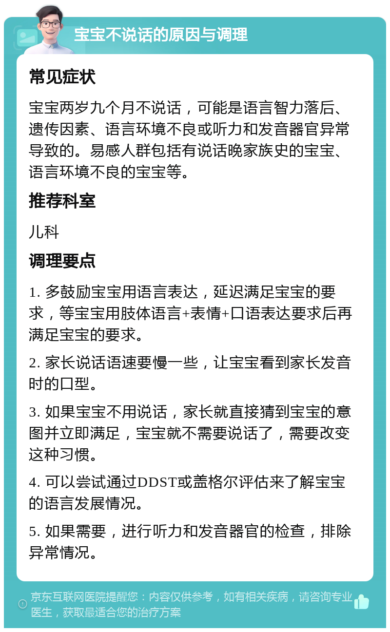 宝宝不说话的原因与调理 常见症状 宝宝两岁九个月不说话，可能是语言智力落后、遗传因素、语言环境不良或听力和发音器官异常导致的。易感人群包括有说话晚家族史的宝宝、语言环境不良的宝宝等。 推荐科室 儿科 调理要点 1. 多鼓励宝宝用语言表达，延迟满足宝宝的要求，等宝宝用肢体语言+表情+口语表达要求后再满足宝宝的要求。 2. 家长说话语速要慢一些，让宝宝看到家长发音时的口型。 3. 如果宝宝不用说话，家长就直接猜到宝宝的意图并立即满足，宝宝就不需要说话了，需要改变这种习惯。 4. 可以尝试通过DDST或盖格尔评估来了解宝宝的语言发展情况。 5. 如果需要，进行听力和发音器官的检查，排除异常情况。