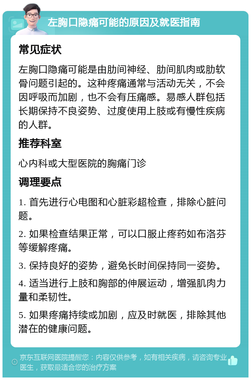 左胸口隐痛可能的原因及就医指南 常见症状 左胸口隐痛可能是由肋间神经、肋间肌肉或肋软骨问题引起的。这种疼痛通常与活动无关，不会因呼吸而加剧，也不会有压痛感。易感人群包括长期保持不良姿势、过度使用上肢或有慢性疾病的人群。 推荐科室 心内科或大型医院的胸痛门诊 调理要点 1. 首先进行心电图和心脏彩超检查，排除心脏问题。 2. 如果检查结果正常，可以口服止疼药如布洛芬等缓解疼痛。 3. 保持良好的姿势，避免长时间保持同一姿势。 4. 适当进行上肢和胸部的伸展运动，增强肌肉力量和柔韧性。 5. 如果疼痛持续或加剧，应及时就医，排除其他潜在的健康问题。