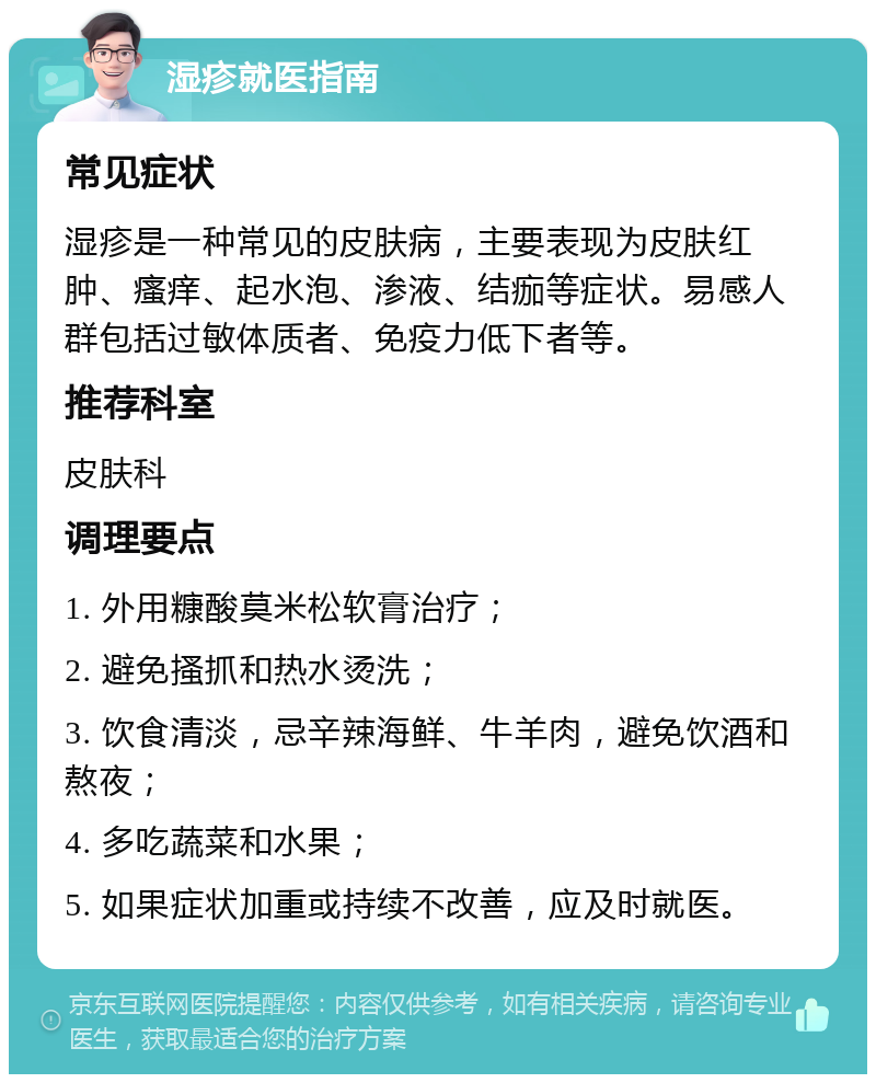 湿疹就医指南 常见症状 湿疹是一种常见的皮肤病，主要表现为皮肤红肿、瘙痒、起水泡、渗液、结痂等症状。易感人群包括过敏体质者、免疫力低下者等。 推荐科室 皮肤科 调理要点 1. 外用糠酸莫米松软膏治疗； 2. 避免搔抓和热水烫洗； 3. 饮食清淡，忌辛辣海鲜、牛羊肉，避免饮酒和熬夜； 4. 多吃蔬菜和水果； 5. 如果症状加重或持续不改善，应及时就医。