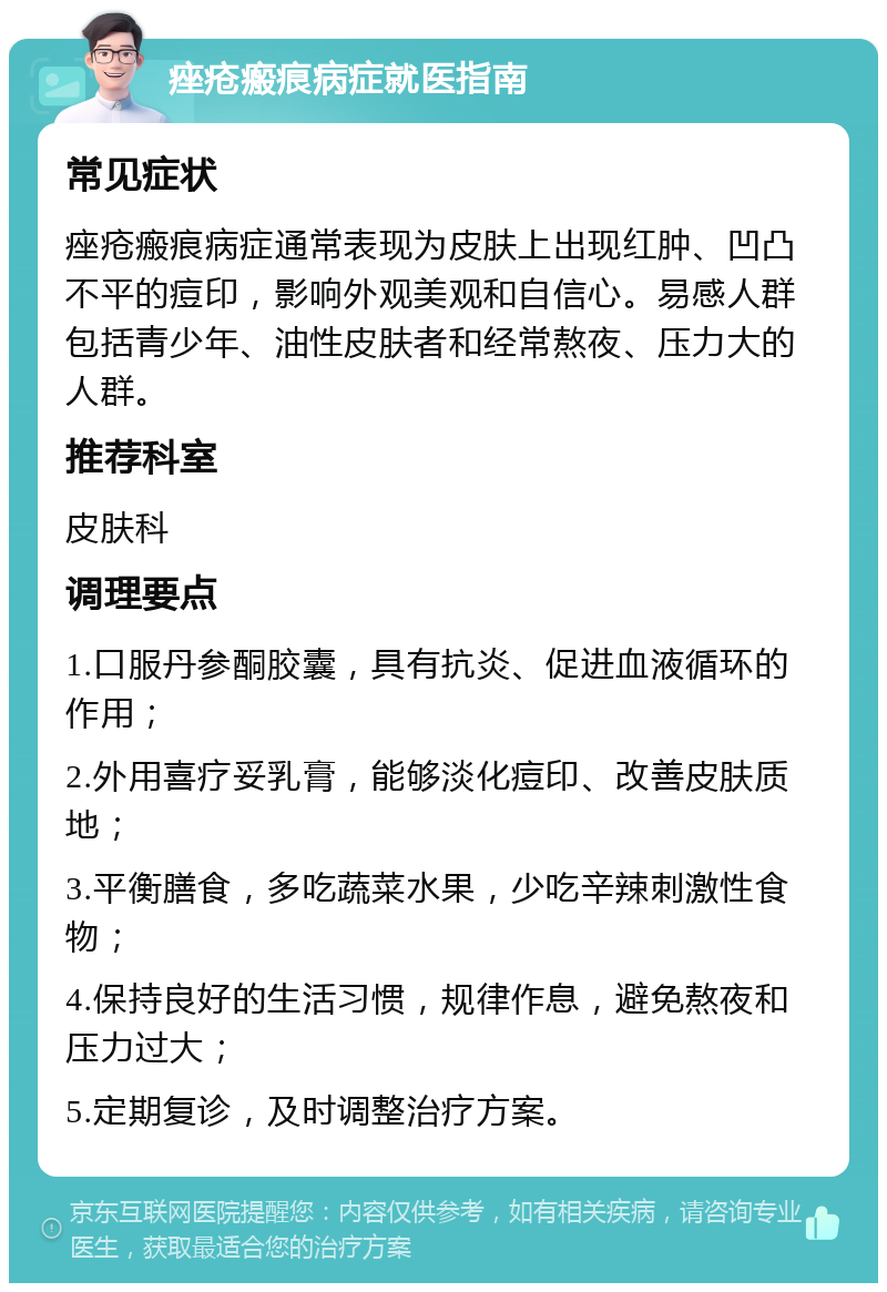 痤疮瘢痕病症就医指南 常见症状 痤疮瘢痕病症通常表现为皮肤上出现红肿、凹凸不平的痘印，影响外观美观和自信心。易感人群包括青少年、油性皮肤者和经常熬夜、压力大的人群。 推荐科室 皮肤科 调理要点 1.口服丹参酮胶囊，具有抗炎、促进血液循环的作用； 2.外用喜疗妥乳膏，能够淡化痘印、改善皮肤质地； 3.平衡膳食，多吃蔬菜水果，少吃辛辣刺激性食物； 4.保持良好的生活习惯，规律作息，避免熬夜和压力过大； 5.定期复诊，及时调整治疗方案。