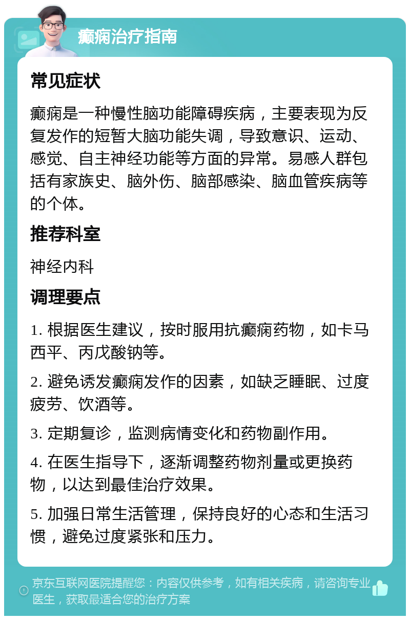 癫痫治疗指南 常见症状 癫痫是一种慢性脑功能障碍疾病，主要表现为反复发作的短暂大脑功能失调，导致意识、运动、感觉、自主神经功能等方面的异常。易感人群包括有家族史、脑外伤、脑部感染、脑血管疾病等的个体。 推荐科室 神经内科 调理要点 1. 根据医生建议，按时服用抗癫痫药物，如卡马西平、丙戊酸钠等。 2. 避免诱发癫痫发作的因素，如缺乏睡眠、过度疲劳、饮酒等。 3. 定期复诊，监测病情变化和药物副作用。 4. 在医生指导下，逐渐调整药物剂量或更换药物，以达到最佳治疗效果。 5. 加强日常生活管理，保持良好的心态和生活习惯，避免过度紧张和压力。