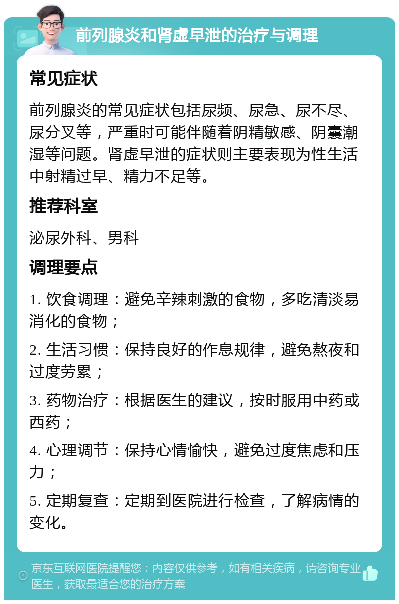 前列腺炎和肾虚早泄的治疗与调理 常见症状 前列腺炎的常见症状包括尿频、尿急、尿不尽、尿分叉等，严重时可能伴随着阴精敏感、阴囊潮湿等问题。肾虚早泄的症状则主要表现为性生活中射精过早、精力不足等。 推荐科室 泌尿外科、男科 调理要点 1. 饮食调理：避免辛辣刺激的食物，多吃清淡易消化的食物； 2. 生活习惯：保持良好的作息规律，避免熬夜和过度劳累； 3. 药物治疗：根据医生的建议，按时服用中药或西药； 4. 心理调节：保持心情愉快，避免过度焦虑和压力； 5. 定期复查：定期到医院进行检查，了解病情的变化。