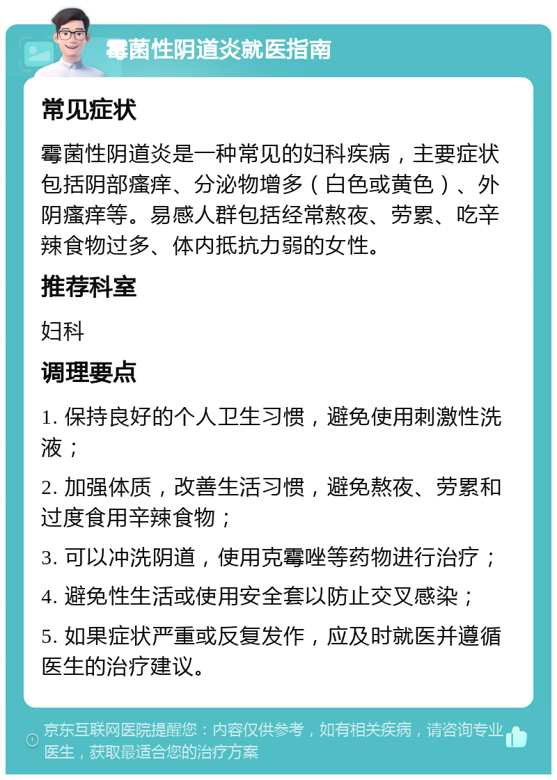 霉菌性阴道炎就医指南 常见症状 霉菌性阴道炎是一种常见的妇科疾病，主要症状包括阴部瘙痒、分泌物增多（白色或黄色）、外阴瘙痒等。易感人群包括经常熬夜、劳累、吃辛辣食物过多、体内抵抗力弱的女性。 推荐科室 妇科 调理要点 1. 保持良好的个人卫生习惯，避免使用刺激性洗液； 2. 加强体质，改善生活习惯，避免熬夜、劳累和过度食用辛辣食物； 3. 可以冲洗阴道，使用克霉唑等药物进行治疗； 4. 避免性生活或使用安全套以防止交叉感染； 5. 如果症状严重或反复发作，应及时就医并遵循医生的治疗建议。