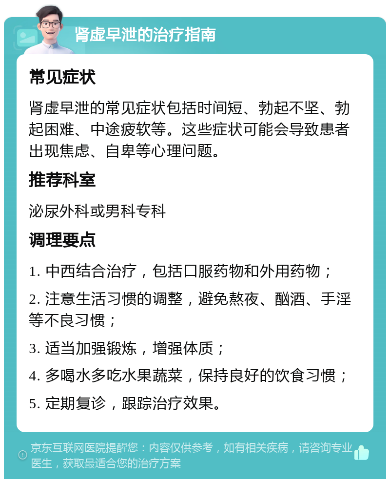 肾虚早泄的治疗指南 常见症状 肾虚早泄的常见症状包括时间短、勃起不坚、勃起困难、中途疲软等。这些症状可能会导致患者出现焦虑、自卑等心理问题。 推荐科室 泌尿外科或男科专科 调理要点 1. 中西结合治疗，包括口服药物和外用药物； 2. 注意生活习惯的调整，避免熬夜、酗酒、手淫等不良习惯； 3. 适当加强锻炼，增强体质； 4. 多喝水多吃水果蔬菜，保持良好的饮食习惯； 5. 定期复诊，跟踪治疗效果。