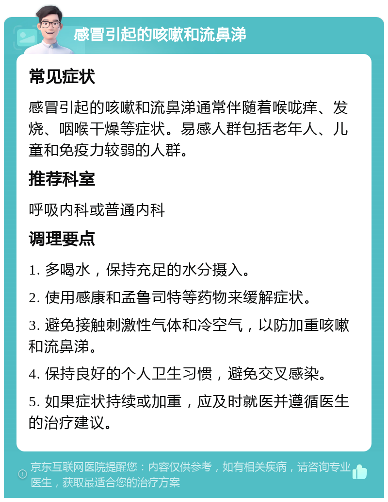 感冒引起的咳嗽和流鼻涕 常见症状 感冒引起的咳嗽和流鼻涕通常伴随着喉咙痒、发烧、咽喉干燥等症状。易感人群包括老年人、儿童和免疫力较弱的人群。 推荐科室 呼吸内科或普通内科 调理要点 1. 多喝水，保持充足的水分摄入。 2. 使用感康和孟鲁司特等药物来缓解症状。 3. 避免接触刺激性气体和冷空气，以防加重咳嗽和流鼻涕。 4. 保持良好的个人卫生习惯，避免交叉感染。 5. 如果症状持续或加重，应及时就医并遵循医生的治疗建议。