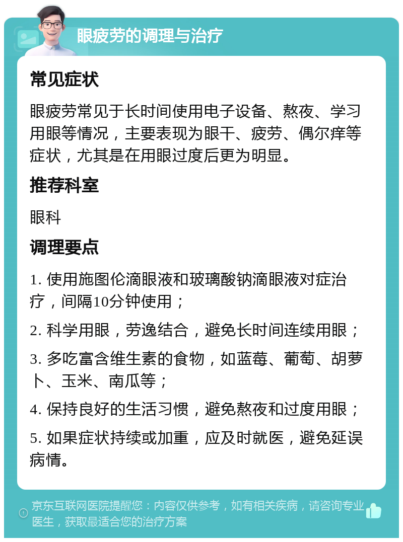 眼疲劳的调理与治疗 常见症状 眼疲劳常见于长时间使用电子设备、熬夜、学习用眼等情况，主要表现为眼干、疲劳、偶尔痒等症状，尤其是在用眼过度后更为明显。 推荐科室 眼科 调理要点 1. 使用施图伦滴眼液和玻璃酸钠滴眼液对症治疗，间隔10分钟使用； 2. 科学用眼，劳逸结合，避免长时间连续用眼； 3. 多吃富含维生素的食物，如蓝莓、葡萄、胡萝卜、玉米、南瓜等； 4. 保持良好的生活习惯，避免熬夜和过度用眼； 5. 如果症状持续或加重，应及时就医，避免延误病情。