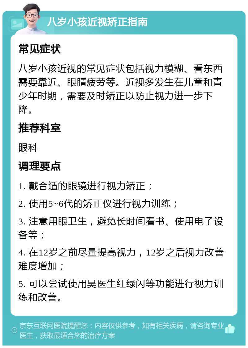 八岁小孩近视矫正指南 常见症状 八岁小孩近视的常见症状包括视力模糊、看东西需要靠近、眼睛疲劳等。近视多发生在儿童和青少年时期，需要及时矫正以防止视力进一步下降。 推荐科室 眼科 调理要点 1. 戴合适的眼镜进行视力矫正； 2. 使用5~6代的矫正仪进行视力训练； 3. 注意用眼卫生，避免长时间看书、使用电子设备等； 4. 在12岁之前尽量提高视力，12岁之后视力改善难度增加； 5. 可以尝试使用吴医生红绿闪等功能进行视力训练和改善。