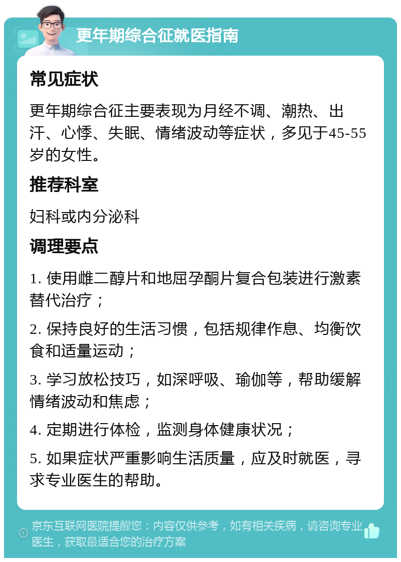 更年期综合征就医指南 常见症状 更年期综合征主要表现为月经不调、潮热、出汗、心悸、失眠、情绪波动等症状，多见于45-55岁的女性。 推荐科室 妇科或内分泌科 调理要点 1. 使用雌二醇片和地屈孕酮片复合包装进行激素替代治疗； 2. 保持良好的生活习惯，包括规律作息、均衡饮食和适量运动； 3. 学习放松技巧，如深呼吸、瑜伽等，帮助缓解情绪波动和焦虑； 4. 定期进行体检，监测身体健康状况； 5. 如果症状严重影响生活质量，应及时就医，寻求专业医生的帮助。