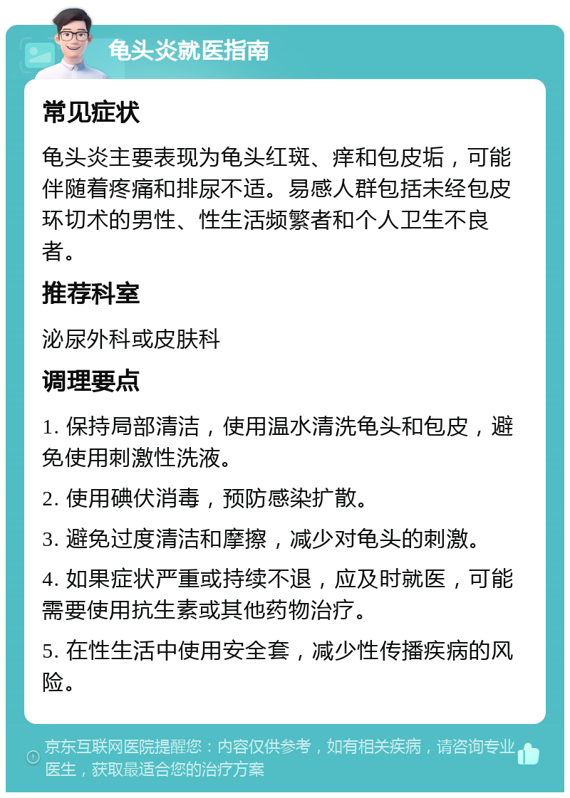 龟头炎就医指南 常见症状 龟头炎主要表现为龟头红斑、痒和包皮垢，可能伴随着疼痛和排尿不适。易感人群包括未经包皮环切术的男性、性生活频繁者和个人卫生不良者。 推荐科室 泌尿外科或皮肤科 调理要点 1. 保持局部清洁，使用温水清洗龟头和包皮，避免使用刺激性洗液。 2. 使用碘伏消毒，预防感染扩散。 3. 避免过度清洁和摩擦，减少对龟头的刺激。 4. 如果症状严重或持续不退，应及时就医，可能需要使用抗生素或其他药物治疗。 5. 在性生活中使用安全套，减少性传播疾病的风险。