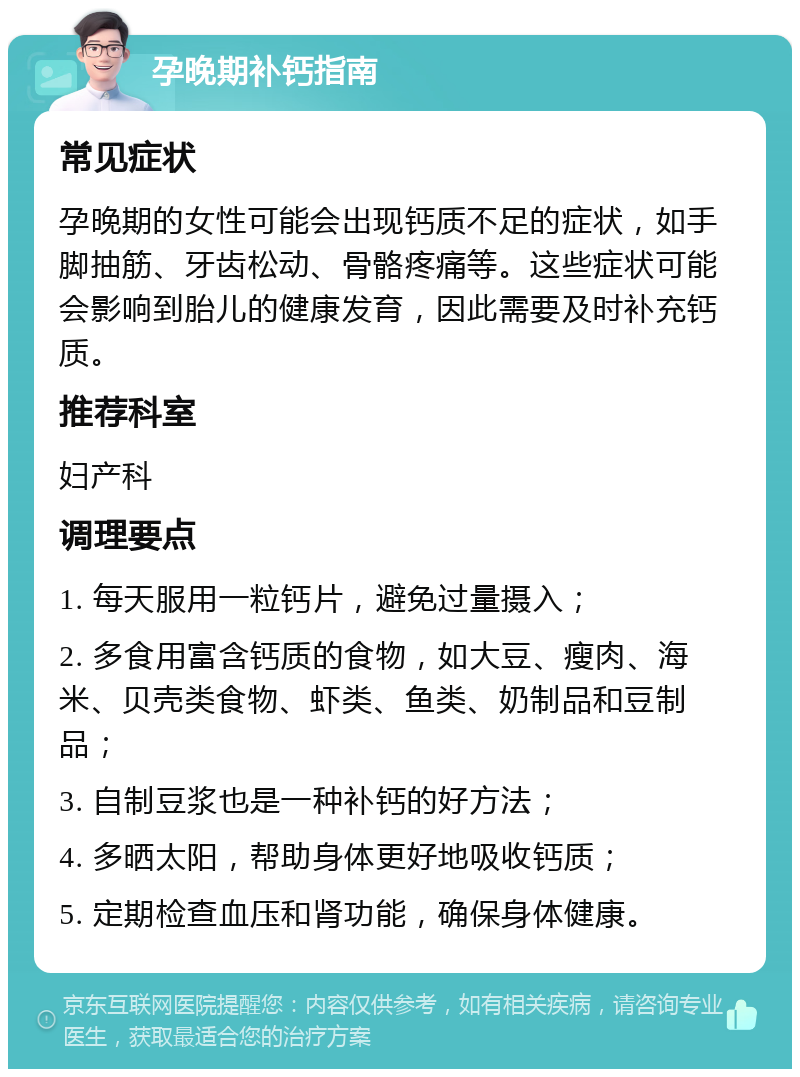 孕晚期补钙指南 常见症状 孕晚期的女性可能会出现钙质不足的症状，如手脚抽筋、牙齿松动、骨骼疼痛等。这些症状可能会影响到胎儿的健康发育，因此需要及时补充钙质。 推荐科室 妇产科 调理要点 1. 每天服用一粒钙片，避免过量摄入； 2. 多食用富含钙质的食物，如大豆、瘦肉、海米、贝壳类食物、虾类、鱼类、奶制品和豆制品； 3. 自制豆浆也是一种补钙的好方法； 4. 多晒太阳，帮助身体更好地吸收钙质； 5. 定期检查血压和肾功能，确保身体健康。