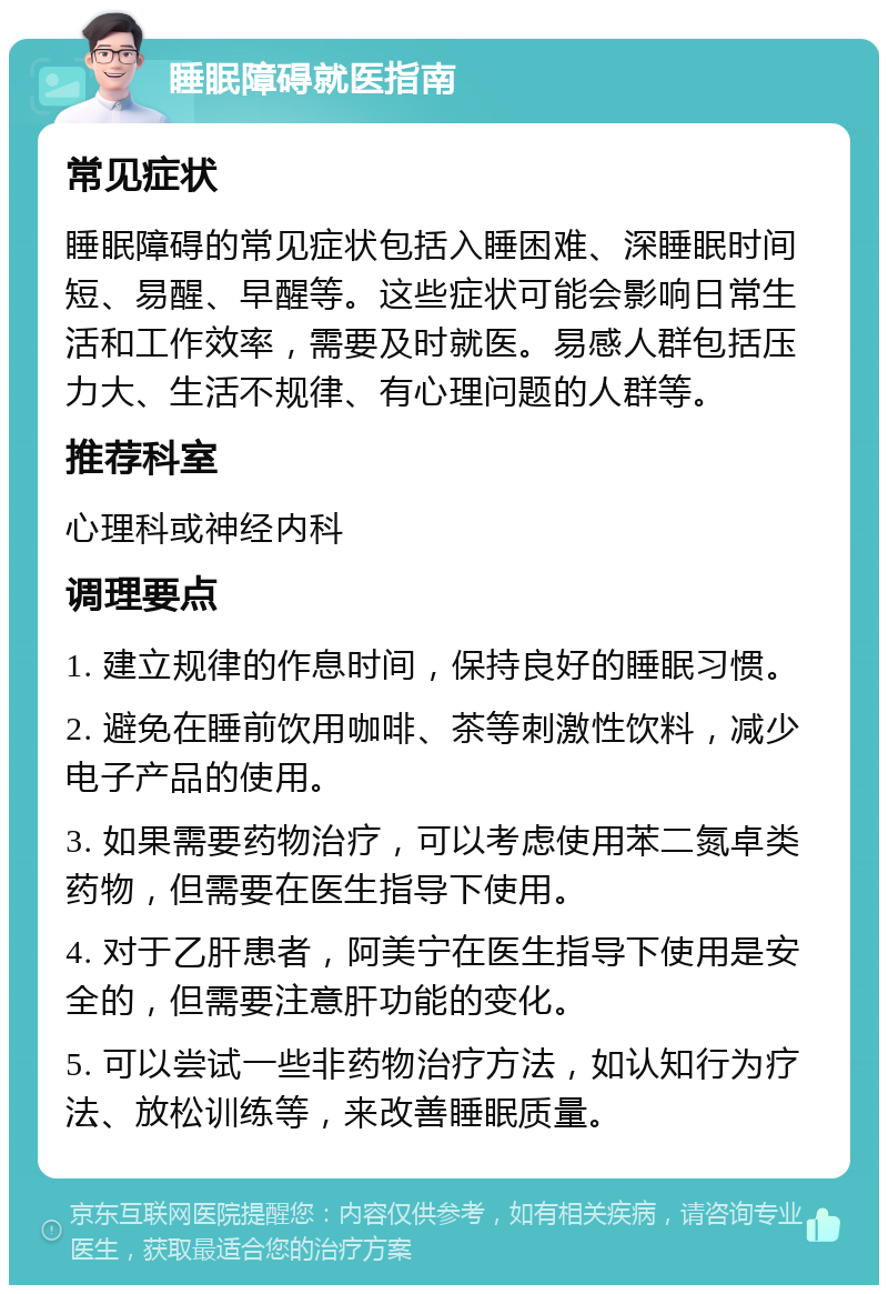 睡眠障碍就医指南 常见症状 睡眠障碍的常见症状包括入睡困难、深睡眠时间短、易醒、早醒等。这些症状可能会影响日常生活和工作效率，需要及时就医。易感人群包括压力大、生活不规律、有心理问题的人群等。 推荐科室 心理科或神经内科 调理要点 1. 建立规律的作息时间，保持良好的睡眠习惯。 2. 避免在睡前饮用咖啡、茶等刺激性饮料，减少电子产品的使用。 3. 如果需要药物治疗，可以考虑使用苯二氮卓类药物，但需要在医生指导下使用。 4. 对于乙肝患者，阿美宁在医生指导下使用是安全的，但需要注意肝功能的变化。 5. 可以尝试一些非药物治疗方法，如认知行为疗法、放松训练等，来改善睡眠质量。