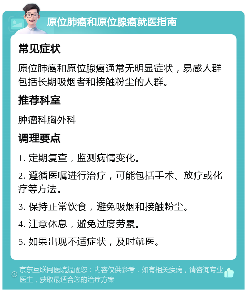 原位肺癌和原位腺癌就医指南 常见症状 原位肺癌和原位腺癌通常无明显症状，易感人群包括长期吸烟者和接触粉尘的人群。 推荐科室 肿瘤科胸外科 调理要点 1. 定期复查，监测病情变化。 2. 遵循医嘱进行治疗，可能包括手术、放疗或化疗等方法。 3. 保持正常饮食，避免吸烟和接触粉尘。 4. 注意休息，避免过度劳累。 5. 如果出现不适症状，及时就医。