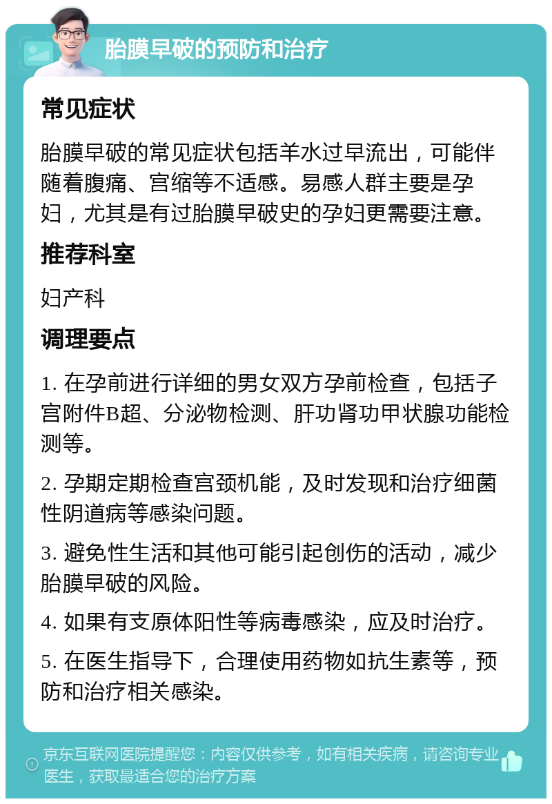 胎膜早破的预防和治疗 常见症状 胎膜早破的常见症状包括羊水过早流出，可能伴随着腹痛、宫缩等不适感。易感人群主要是孕妇，尤其是有过胎膜早破史的孕妇更需要注意。 推荐科室 妇产科 调理要点 1. 在孕前进行详细的男女双方孕前检查，包括子宫附件B超、分泌物检测、肝功肾功甲状腺功能检测等。 2. 孕期定期检查宫颈机能，及时发现和治疗细菌性阴道病等感染问题。 3. 避免性生活和其他可能引起创伤的活动，减少胎膜早破的风险。 4. 如果有支原体阳性等病毒感染，应及时治疗。 5. 在医生指导下，合理使用药物如抗生素等，预防和治疗相关感染。