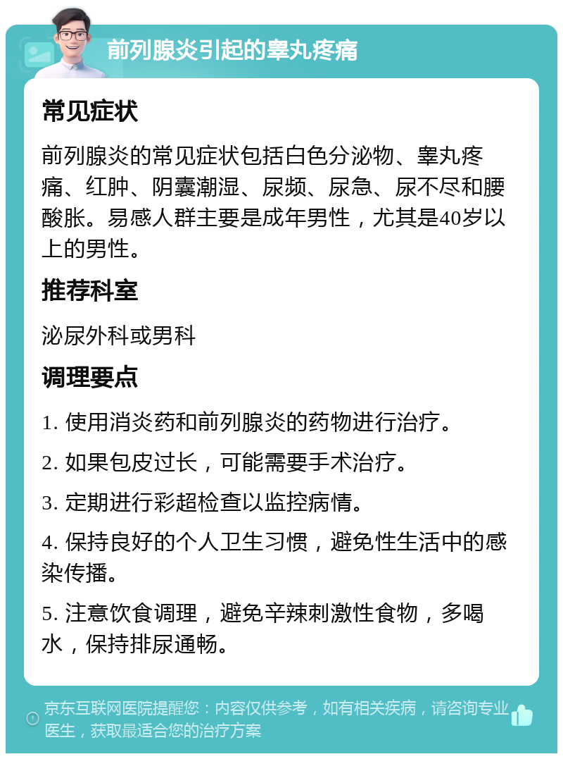 前列腺炎引起的睾丸疼痛 常见症状 前列腺炎的常见症状包括白色分泌物、睾丸疼痛、红肿、阴囊潮湿、尿频、尿急、尿不尽和腰酸胀。易感人群主要是成年男性，尤其是40岁以上的男性。 推荐科室 泌尿外科或男科 调理要点 1. 使用消炎药和前列腺炎的药物进行治疗。 2. 如果包皮过长，可能需要手术治疗。 3. 定期进行彩超检查以监控病情。 4. 保持良好的个人卫生习惯，避免性生活中的感染传播。 5. 注意饮食调理，避免辛辣刺激性食物，多喝水，保持排尿通畅。