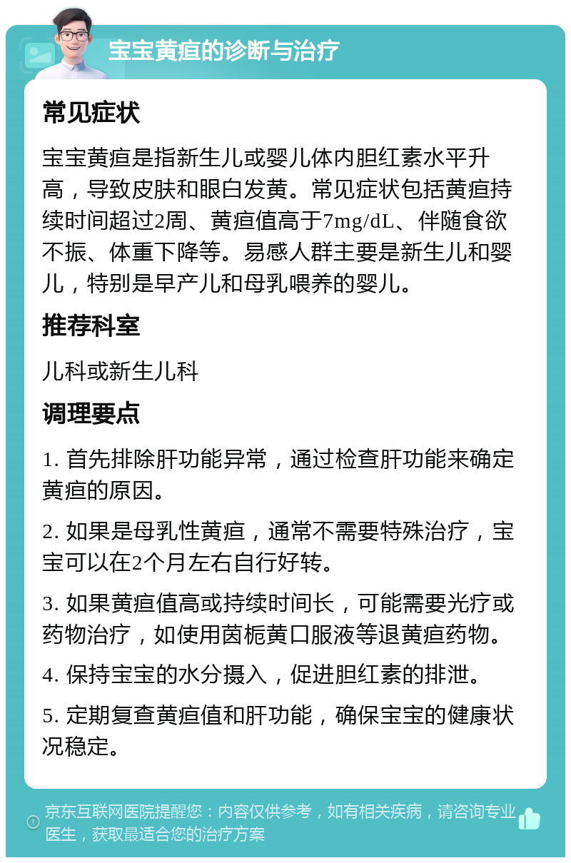 宝宝黄疸的诊断与治疗 常见症状 宝宝黄疸是指新生儿或婴儿体内胆红素水平升高，导致皮肤和眼白发黄。常见症状包括黄疸持续时间超过2周、黄疸值高于7mg/dL、伴随食欲不振、体重下降等。易感人群主要是新生儿和婴儿，特别是早产儿和母乳喂养的婴儿。 推荐科室 儿科或新生儿科 调理要点 1. 首先排除肝功能异常，通过检查肝功能来确定黄疸的原因。 2. 如果是母乳性黄疸，通常不需要特殊治疗，宝宝可以在2个月左右自行好转。 3. 如果黄疸值高或持续时间长，可能需要光疗或药物治疗，如使用茵栀黄口服液等退黄疸药物。 4. 保持宝宝的水分摄入，促进胆红素的排泄。 5. 定期复查黄疸值和肝功能，确保宝宝的健康状况稳定。