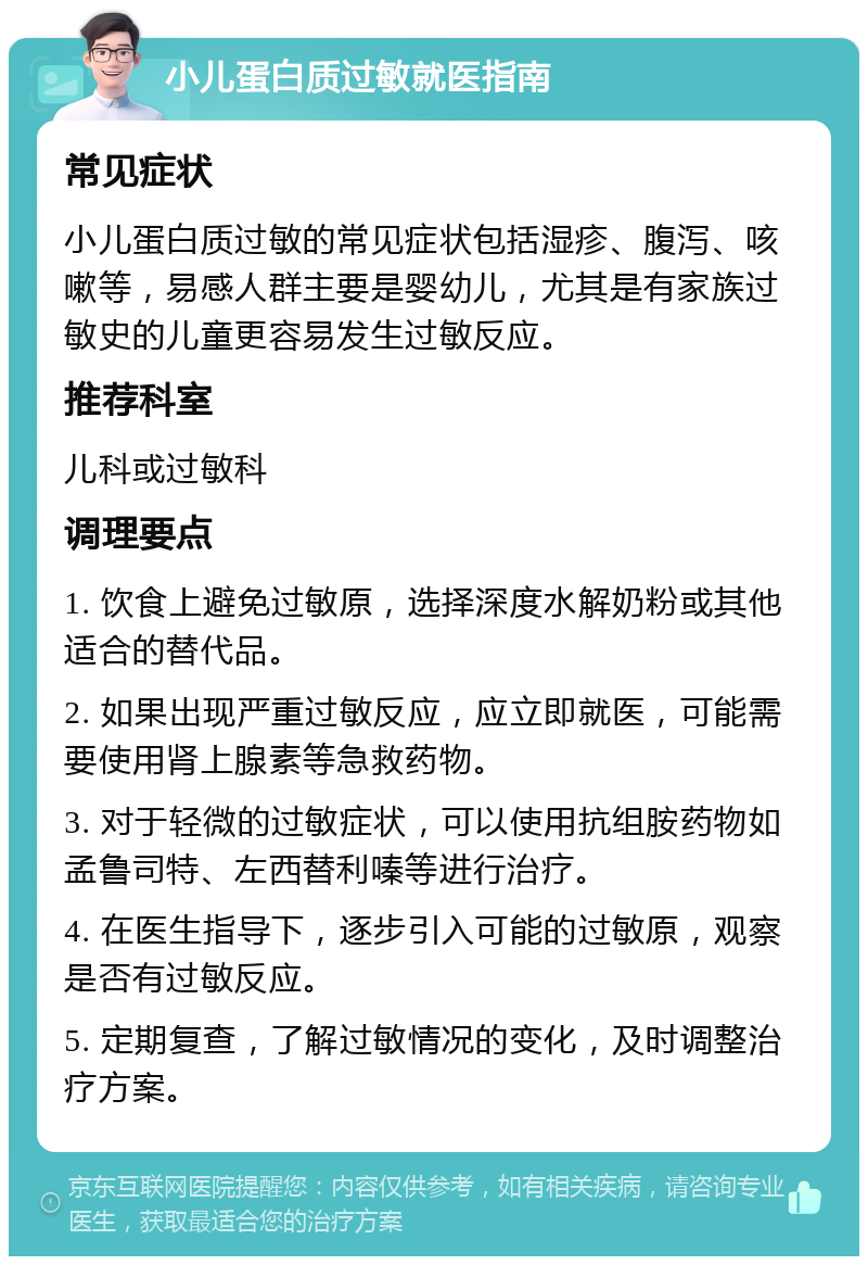 小儿蛋白质过敏就医指南 常见症状 小儿蛋白质过敏的常见症状包括湿疹、腹泻、咳嗽等，易感人群主要是婴幼儿，尤其是有家族过敏史的儿童更容易发生过敏反应。 推荐科室 儿科或过敏科 调理要点 1. 饮食上避免过敏原，选择深度水解奶粉或其他适合的替代品。 2. 如果出现严重过敏反应，应立即就医，可能需要使用肾上腺素等急救药物。 3. 对于轻微的过敏症状，可以使用抗组胺药物如孟鲁司特、左西替利嗪等进行治疗。 4. 在医生指导下，逐步引入可能的过敏原，观察是否有过敏反应。 5. 定期复查，了解过敏情况的变化，及时调整治疗方案。