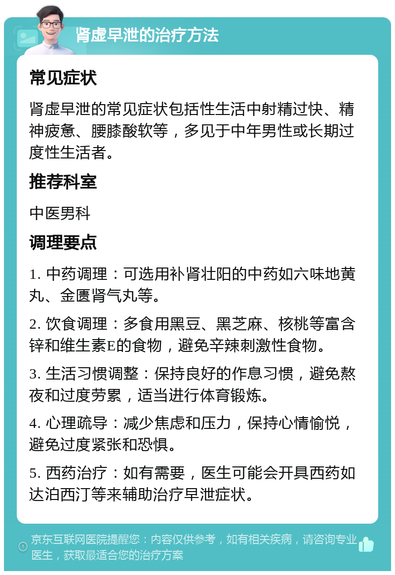 肾虚早泄的治疗方法 常见症状 肾虚早泄的常见症状包括性生活中射精过快、精神疲惫、腰膝酸软等，多见于中年男性或长期过度性生活者。 推荐科室 中医男科 调理要点 1. 中药调理：可选用补肾壮阳的中药如六味地黄丸、金匮肾气丸等。 2. 饮食调理：多食用黑豆、黑芝麻、核桃等富含锌和维生素E的食物，避免辛辣刺激性食物。 3. 生活习惯调整：保持良好的作息习惯，避免熬夜和过度劳累，适当进行体育锻炼。 4. 心理疏导：减少焦虑和压力，保持心情愉悦，避免过度紧张和恐惧。 5. 西药治疗：如有需要，医生可能会开具西药如达泊西汀等来辅助治疗早泄症状。