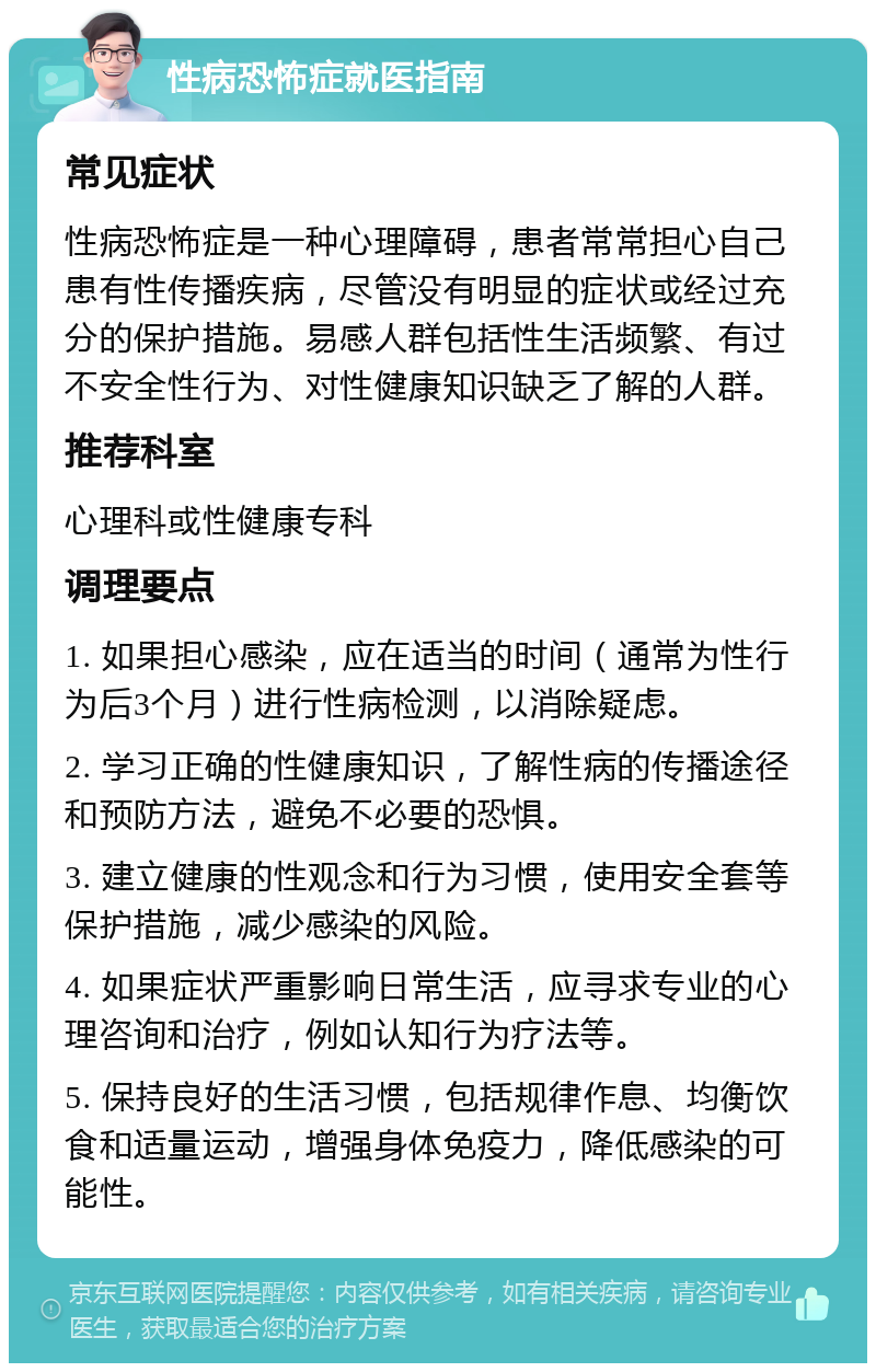 性病恐怖症就医指南 常见症状 性病恐怖症是一种心理障碍，患者常常担心自己患有性传播疾病，尽管没有明显的症状或经过充分的保护措施。易感人群包括性生活频繁、有过不安全性行为、对性健康知识缺乏了解的人群。 推荐科室 心理科或性健康专科 调理要点 1. 如果担心感染，应在适当的时间（通常为性行为后3个月）进行性病检测，以消除疑虑。 2. 学习正确的性健康知识，了解性病的传播途径和预防方法，避免不必要的恐惧。 3. 建立健康的性观念和行为习惯，使用安全套等保护措施，减少感染的风险。 4. 如果症状严重影响日常生活，应寻求专业的心理咨询和治疗，例如认知行为疗法等。 5. 保持良好的生活习惯，包括规律作息、均衡饮食和适量运动，增强身体免疫力，降低感染的可能性。