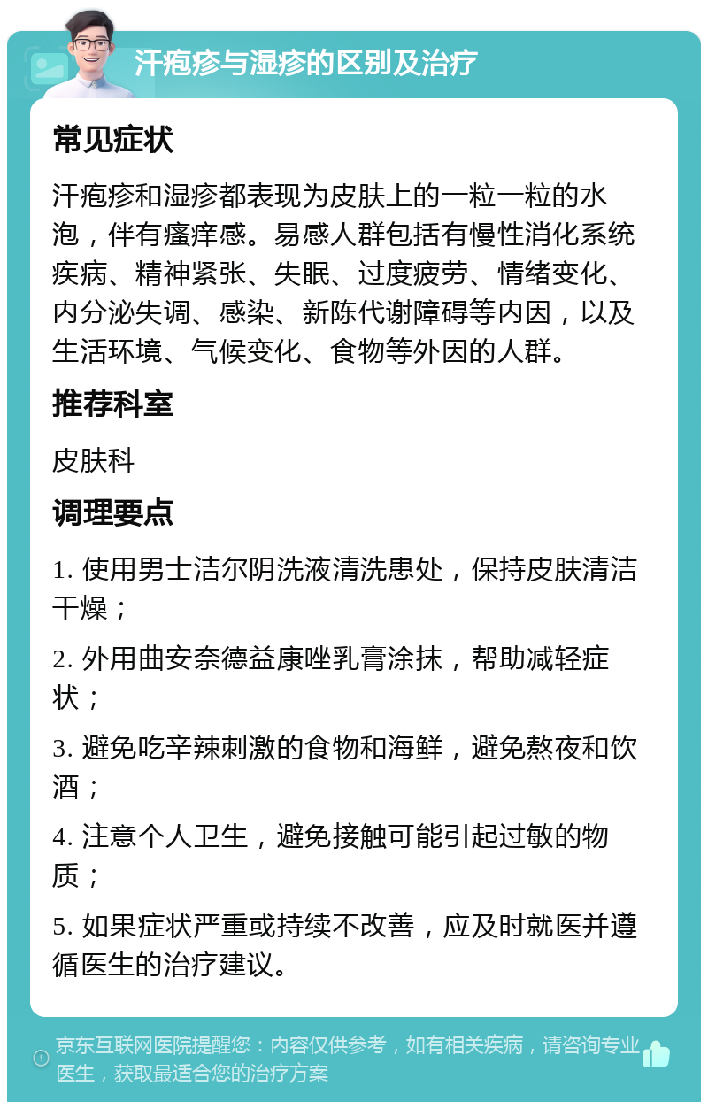 汗疱疹与湿疹的区别及治疗 常见症状 汗疱疹和湿疹都表现为皮肤上的一粒一粒的水泡，伴有瘙痒感。易感人群包括有慢性消化系统疾病、精神紧张、失眠、过度疲劳、情绪变化、内分泌失调、感染、新陈代谢障碍等内因，以及生活环境、气候变化、食物等外因的人群。 推荐科室 皮肤科 调理要点 1. 使用男士洁尔阴洗液清洗患处，保持皮肤清洁干燥； 2. 外用曲安奈德益康唑乳膏涂抹，帮助减轻症状； 3. 避免吃辛辣刺激的食物和海鲜，避免熬夜和饮酒； 4. 注意个人卫生，避免接触可能引起过敏的物质； 5. 如果症状严重或持续不改善，应及时就医并遵循医生的治疗建议。