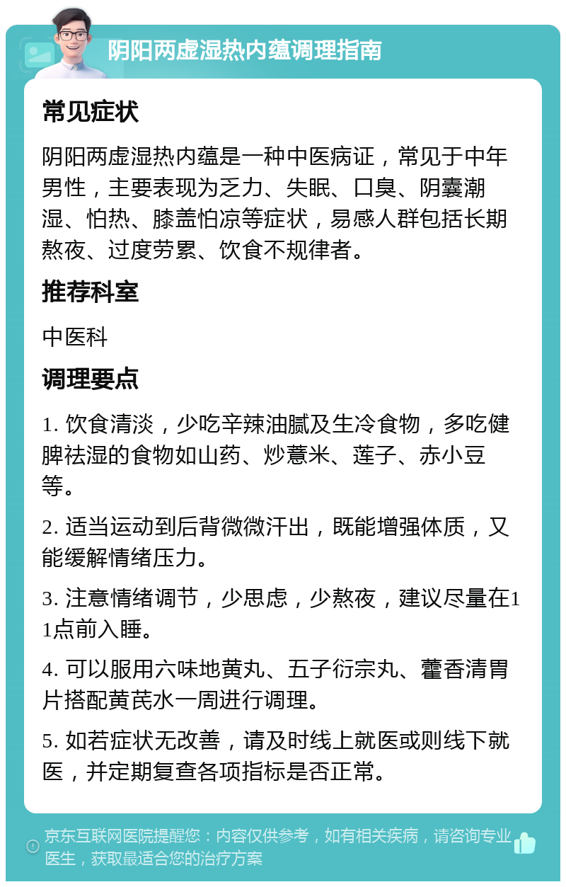 阴阳两虚湿热内蕴调理指南 常见症状 阴阳两虚湿热内蕴是一种中医病证，常见于中年男性，主要表现为乏力、失眠、口臭、阴囊潮湿、怕热、膝盖怕凉等症状，易感人群包括长期熬夜、过度劳累、饮食不规律者。 推荐科室 中医科 调理要点 1. 饮食清淡，少吃辛辣油腻及生冷食物，多吃健脾祛湿的食物如山药、炒薏米、莲子、赤小豆等。 2. 适当运动到后背微微汗出，既能增强体质，又能缓解情绪压力。 3. 注意情绪调节，少思虑，少熬夜，建议尽量在11点前入睡。 4. 可以服用六味地黄丸、五子衍宗丸、藿香清胃片搭配黄芪水一周进行调理。 5. 如若症状无改善，请及时线上就医或则线下就医，并定期复查各项指标是否正常。