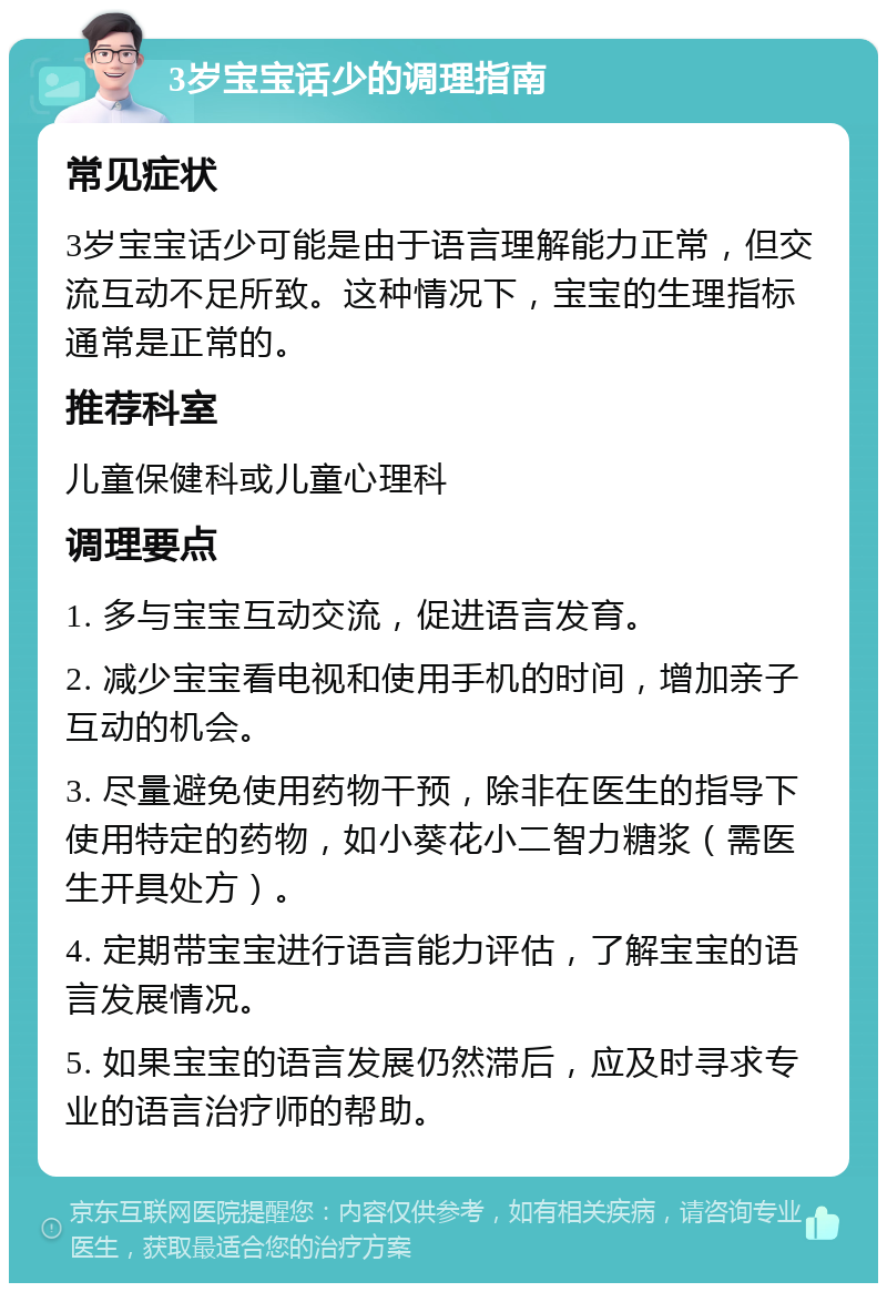 3岁宝宝话少的调理指南 常见症状 3岁宝宝话少可能是由于语言理解能力正常，但交流互动不足所致。这种情况下，宝宝的生理指标通常是正常的。 推荐科室 儿童保健科或儿童心理科 调理要点 1. 多与宝宝互动交流，促进语言发育。 2. 减少宝宝看电视和使用手机的时间，增加亲子互动的机会。 3. 尽量避免使用药物干预，除非在医生的指导下使用特定的药物，如小葵花小二智力糖浆（需医生开具处方）。 4. 定期带宝宝进行语言能力评估，了解宝宝的语言发展情况。 5. 如果宝宝的语言发展仍然滞后，应及时寻求专业的语言治疗师的帮助。