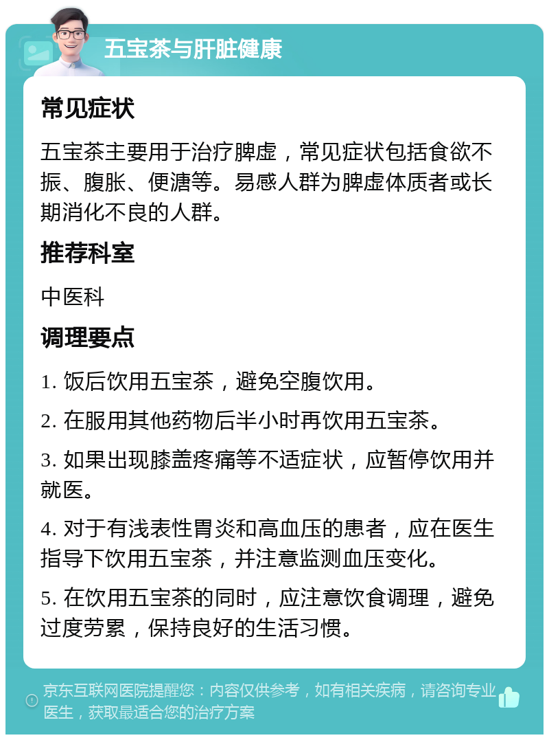 五宝茶与肝脏健康 常见症状 五宝茶主要用于治疗脾虚，常见症状包括食欲不振、腹胀、便溏等。易感人群为脾虚体质者或长期消化不良的人群。 推荐科室 中医科 调理要点 1. 饭后饮用五宝茶，避免空腹饮用。 2. 在服用其他药物后半小时再饮用五宝茶。 3. 如果出现膝盖疼痛等不适症状，应暂停饮用并就医。 4. 对于有浅表性胃炎和高血压的患者，应在医生指导下饮用五宝茶，并注意监测血压变化。 5. 在饮用五宝茶的同时，应注意饮食调理，避免过度劳累，保持良好的生活习惯。