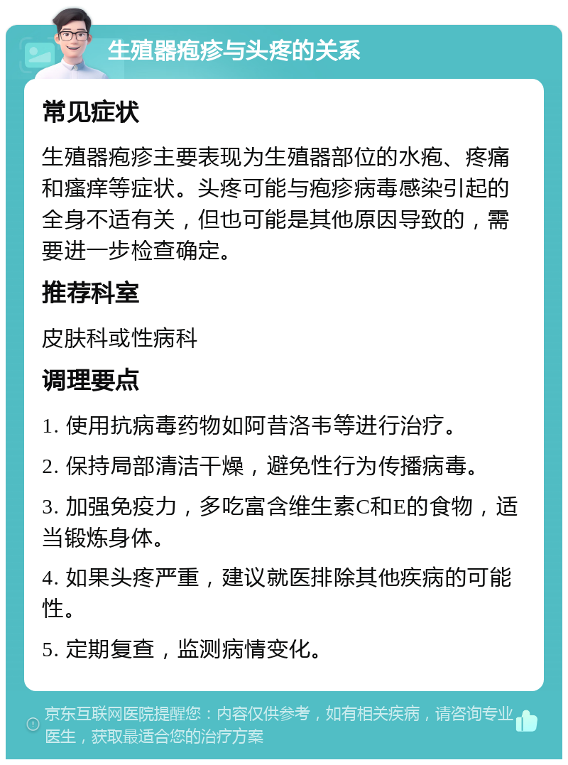 生殖器疱疹与头疼的关系 常见症状 生殖器疱疹主要表现为生殖器部位的水疱、疼痛和瘙痒等症状。头疼可能与疱疹病毒感染引起的全身不适有关，但也可能是其他原因导致的，需要进一步检查确定。 推荐科室 皮肤科或性病科 调理要点 1. 使用抗病毒药物如阿昔洛韦等进行治疗。 2. 保持局部清洁干燥，避免性行为传播病毒。 3. 加强免疫力，多吃富含维生素C和E的食物，适当锻炼身体。 4. 如果头疼严重，建议就医排除其他疾病的可能性。 5. 定期复查，监测病情变化。