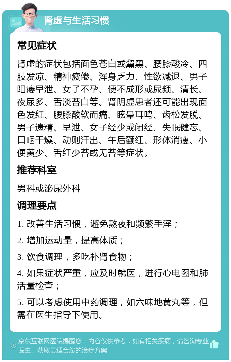 肾虚与生活习惯 常见症状 肾虚的症状包括面色苍白或黧黑、腰膝酸冷、四肢发凉、精神疲倦、浑身乏力、性欲减退、男子阳痿早泄、女子不孕、便不成形或尿频、清长、夜尿多、舌淡苔白等。肾阴虚患者还可能出现面色发红、腰膝酸软而痛、眩晕耳鸣、齿松发脱、男子遗精、早泄、女子经少或闭经、失眠健忘、口咽干燥、动则汗出、午后颧红、形体消瘦、小便黄少、舌红少苔或无苔等症状。 推荐科室 男科或泌尿外科 调理要点 1. 改善生活习惯，避免熬夜和频繁手淫； 2. 增加运动量，提高体质； 3. 饮食调理，多吃补肾食物； 4. 如果症状严重，应及时就医，进行心电图和肺活量检查； 5. 可以考虑使用中药调理，如六味地黄丸等，但需在医生指导下使用。