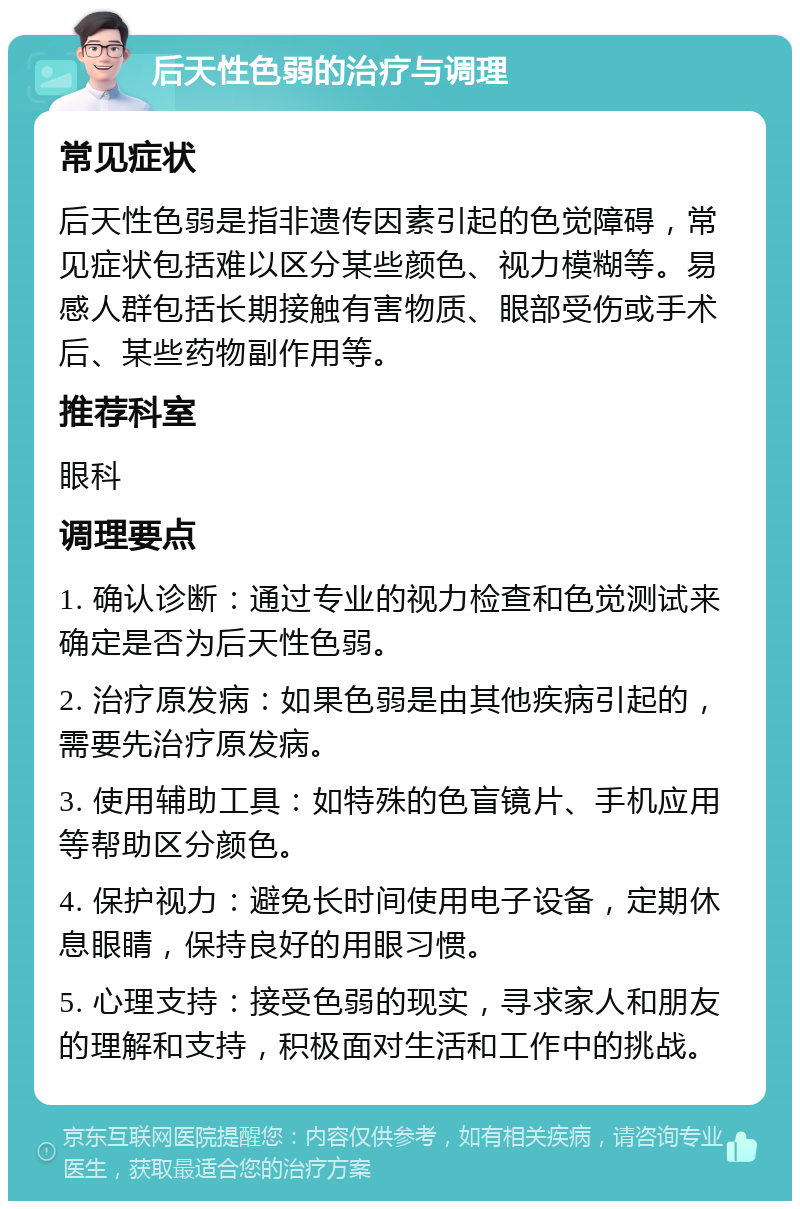 后天性色弱的治疗与调理 常见症状 后天性色弱是指非遗传因素引起的色觉障碍，常见症状包括难以区分某些颜色、视力模糊等。易感人群包括长期接触有害物质、眼部受伤或手术后、某些药物副作用等。 推荐科室 眼科 调理要点 1. 确认诊断：通过专业的视力检查和色觉测试来确定是否为后天性色弱。 2. 治疗原发病：如果色弱是由其他疾病引起的，需要先治疗原发病。 3. 使用辅助工具：如特殊的色盲镜片、手机应用等帮助区分颜色。 4. 保护视力：避免长时间使用电子设备，定期休息眼睛，保持良好的用眼习惯。 5. 心理支持：接受色弱的现实，寻求家人和朋友的理解和支持，积极面对生活和工作中的挑战。